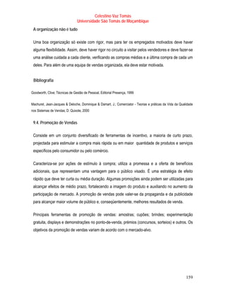 Celestino Vaz Tomás
                                Universidade São Tomás de Moçambique
 A organização não é tudo

 Uma boa organização só existe com rigor, mas para ter os empregados motivados deve haver
 alguma flexibilidade. Assim, deve haver rigor no circuito a visitar pelos vendedores e deve fazer-se
 uma análise cuidada a cada cliente, verificando as compras médias e a última compra de cada um
 deles. Para além de uma equipa de vendas organizada, ela deve estar motivada.


 T   Bibliografia
                T




Goodworth, Clive; Técnicas de Gestão de Pessoal, Editorial Presença, 1999


Machuret, Jean-Jacques & Deloche, Dominique & Damart, J.; Comerciator - Teorias e práticas da Vida da Qualidade
nos Sistemas de Vendas; D. Quixote, 2000


 9.4. Promoção de Vendas

 Consiste em um conjunto diversificado de ferramentas de incentivo, a maioria de curto prazo,
 projectada para estimular a compra mais rápida ou em maior quantidade de produtos e serviços
 específicos pelo consumidor ou pelo comércio.

 Caracteriza-se por ações de estímulo à compra; utiliza a promessa e a oferta de benefícios
 adicionais, que representam uma vantagem para o público visado. É uma estratégia de efeito
 rápido que deve ter curta ou média duração. Algumas promoções ainda podem ser utilizadas para
 alcançar efeitos de médio prazo, fortalecendo a imagem do produto e auxiliando no aumento da
 participação de mercado. A promoção de vendas pode valer-se da propaganda e da publicidade
 para alcançar maior volume de público e, conseqüentemente, melhores resultados de venda.

 Principais ferramentas de promoção de vendas: amostras; cupões; brindes; experimentação
 gratuita, displays e demonstrações no ponto-de-venda, prémios (concursos, sorteios) e outros. Os
 objetivos da promoção de vendas variam de acordo com o mercado-alvo.




                                                                                                          159
 