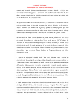 Celestino Vaz Tomás
                     Universidade São Tomás de Moçambique
qualquer lugar do mundo. A Iridium e seus financiadores — como a Motorola e a Kyocera, uma
fabricante de componentes japonesa — demoraram mais de 12 anos e investiram mais de cinco
bilhões de dólares para fazer desse sonho uma realidade. Como uma empresa tão festejada pôde
falir tão drasticamente, de maneira tão rápida?


Os engenheiros da Iridium desenvolveram um sistema que contava com 66 satélites para unir uma
rede de telefonia celular em terra que combinava 200 serviços oferecidos em 90 países. A
empresa organizou seus membros em 15 gateways (pontos de contato) regionais, que eram
responsáveis por promover os serviços da Iridium nessas áreas. Os gateways eram os sistemas
de transferência em terra que recebiam e direccionavam as chamadas de e para os satélites.


Os financiadores da Iridium achavam que havia um grande mercado potencial para esse serviço
de telefonia. Na verdade, um estudo da Merrill Lynch previu que em 2007 32 milhões de
assinantes em todo o mundo estariam pagando quase 32 bilhões de dólares por ano pelo serviço
de telefonia via satélite. O estudo apontou que 65 por cento dos lares no mundo não tinham
telefone. Mostrou também que o serviço de telefonia celular não tinha penetrado em muitos países
desenvolvidos e que mesmo nos Estados Unidos e na Europa grandes áreas não tinham
cobertura para celular.


A agência de propaganda Ammirati Puris Lintas (APL) trabalhou com a Iridium no
desenvolvimento da estratégia de marketing. A APL deslocou oito gerentes de seus escritórios em
77 países para trabalhar com os gerentes da Iridium. A equipe da APL apresentou uma análise de
600 viajantes globais, pessoas importantes que percorriam o mundo fazendo negócios. A
pesquisa da APL apontou que essas pessoas se preocupavam em estar fora de contato quando
viajavam para lugares distantes. Temiam perder os acontecimentos na empresa ou de estar fora
de contato e, conseqüentemente, fora do controle. Eles se preocupavam também em negligenciar
a família. Essas pessoas tinham altos cargos e no mínimo 35 anos, ou eram pessoas que tinham
ocupações diferentes, como exploradores de petróleo ou produtores de filmes.


A Iridium já tinha o produto que acalmava esses medos dos executivos e ia ao encontro de seu
desejo por status. Entretanto, o único modelo de telefone que a empresa desenvolveu se parecia
com um tijolo e tinha uma antena parecida com uma bisnaga. Junto com o telefone, o executivo
teria que carregar uma maleta recheada de uma desconcertante quantidade de acessórios e
adaptadores. Além disso, para utilizar o telefone, o executivo teria que ter certeza de que a antena



                                                                                                16
 