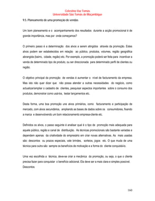 Celestino Vaz Tomás
                           Universidade São Tomás de Moçambique
9.5. Planeamento de uma promoção de vendas


Um bom planeamento e o acompanhamento dos resultados durante a acção promocional é de
grande importância, mas por onde começamos?


O primeiro passo é a determinação dos alvos a serem atingidos através da promoção. Estes
alvos podem ser estabelecidos em relação ao público, produtos, volumes, região geográfica
abrangida (bairro, cidade, região) etc. Por exemplo, a promoção poderá ser feita para incentivar a
venda de determinado tipo de produto, ou ser direccionada para determinado perfil de clientes ou
região.


O objetivo principal da promoção de vendas é aumentar o nível de facturamento da empresa.
Mas isto não quer dizer que não possa atender a outras necessidades do negócio, como
actualizar/ampliar o cadastro de clientes, pesquisar aspectos importantes sobre o consumo dos
produtos, demonstrar como usá-los, testar lançamentos etc.


Desta forma, uma boa promoção une alvos primários, como facturamento e participação de
mercado, com alvos secundários, ampliando as bases de dados sobre os consumidores, fixando
a marca e desenvolvendo um bom relacionamento empresa-cliente etc.


Definidos os alvos, o passo seguinte é analisar qual é o tipo de promoção mais adequada para
aquele público, região e canal de distribuição. As técnicas promocionais são bastante variadas e
dependem apenas da criatividade do empresário em criar novas alternativas. As mais usadas
são: descontos ou prazos especiais, vale brindes, sorteios, jogos etc. O que muda de uma
técnica para outra são sempre os benefícios de motivação e a forma do cliente conquistá-lo.


Uma vez escolhida a técnica, deve-se criar a mecânica da promoção, ou seja, o que o cliente
precisa fazer para conquistar o benefício adicional. Ela deve ser a mais clara e simples possível.
Descontos




                                                                                               160
 