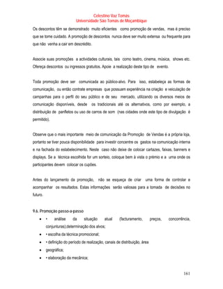 Celestino Vaz Tomás
                             Universidade São Tomás de Moçambique
Os descontos têm se demonstrado muito eficientes como promoção de vendas, mas é preciso
que se tome cuidado. A promoção de descontos nunca deve ser muito extensa ou frequente para
que não venha a cair em descrédito.


Associe suas promoções a actividades culturais, tais como teatro, cinema, música, shows etc.
Ofereça descontos ou ingressos gratuitos. Apoie a realização deste tipo de evento.


Toda promoção deve ser comunicada ao público-alvo. Para isso, estabeleça as formas de
comunicação, ou então contrate empresas que possuam experiência na criação e veiculação de
campanhas para o perfil do seu público e de seu mercado, utilizando os diversos meios de
comunicação disponíveis, desde         os tradicionais até os alternativos, como por exemplo, a
distribuição de panfletos ou uso de carros de som (nas cidades onde este tipo de divulgação é
permitido).


Observe que o mais importante meio de comunicação da Promoção de Vendas é a própria loja,
portanto se tiver pouca disponibilidade para investir concentre os gastos na comunicação interna
e na fachada do estabelecimento. Neste caso não deixe de colocar cartazes, faixas, banners e
displays. Se a técnica escolhida for um sorteio, coloque bem à vista o prémio e a urna onde os
participantes devem colocar os cupões.


Antes do lançamento da promoção, não se esqueça de criar uma forma de controlar e
acompanhar os resultados. Estas informações serão valiosas para a tomada de decisões no
futuro.


9.6. Promoção passo-a-passo
    •     •    análise     da     situação     atual     (facturamento,        preços,   concorrência,
          conjunturas);determinação dos alvos;
    •     • escolha da técnica promocional;
    •     • definição do período de realização, canais de distribuição, área
    •     geográfica;
    •     • elaboração da mecânica;


                                                                                                  161
 