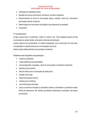 Celestino Vaz Tomás
                           Universidade São Tomás de Moçambique
   •   Verificação da viabilidade jurídica;
   •   Alocação de recursos económicos, financeiros, humanos e logísticos;
   •   Desenvolvimento da forma de comunicação (peças, materiais, meios etc.); treinamento
       das equipes internas e externas;
   •   Determinação dos instrumentos de medição e dos parâmetros de avaliação;
   •   Lançamento.


9.7. Investimentos
A regra “quanto maior o investimento melhor é o retorno” não é tão verdadeira quando se trata
de promoção de vendas. Muitas promoções caríssimas não obtiveram
sucesso, devido à sua complexidade ou à falta de adequação com a cultura local. Por outro lado,
a simplicidade e a perfeita sintonia com as motivações comuns do
público sempre estão presentes nas promoções vencedoras.


Problemas mais frequentes nas promoções
   •    mecânica complicada;
   •    muitas exigências para participação;
   •    comunicação falha: mensagem, meios de comunicação ou frequência insuficiente;
   •    benefício pouco atractivo;
   •    falta de sintonia com as motivações do público-alvo;
   •    duração muito longa;
   •    descontos pequenos demais;
   •    sorteios pouco confiáveis;
   •    uso de fórmulas já saturadas;
   •    pouca ou nenhuma inovação ou criatividade. Embora a criatividade e o pioneirismo sejam
       difíceis de dimensionar, são factores que afectam diretamente os resultados das acções
       promocionais.




                                                                                           162
 