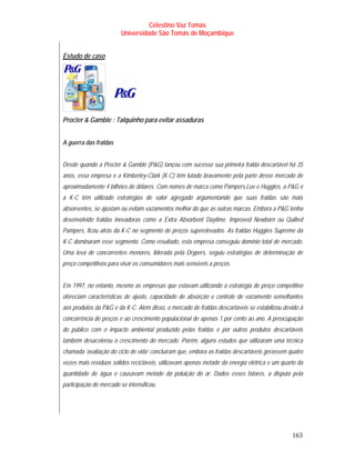 Celestino Vaz Tomás
                         Universidade São Tomás de Moçambique


Estudo de caso




Procter & Gamble : Talquinho para evitar assaduras


A guerra das fraldas


Desde quando a Procter & Gamble (P&G) lançou com sucesso sua primeira fralda descartável há 35
anos, essa empresa e a Kimberley-Clark (K-C) têm lutado bravamente pela parte desse mercado de
aproximadamente 4 bilhões de dólares. Com nomes de marca como Pampers,Luv e Huggies, a P&G e
a K-C têm utilizado estratégias de valor agregado argumentando que suas fraldas são mais
absorventes, se ajustam ou evitam vazamentos melhor do que as outras marcas. Embora a P&G tenha
desenvolvido fraldas inovadoras como a Extra Absorbent Daytime, Improved Newborn ou Quilted
Pampers, ficou atrás da K-C no segmento de preços superelevados. As fraldas Huggies Supreme da
K-C dominaram esse segmento. Como resultado, esta empresa conseguiu domínio total de mercado.
Uma leva de concorrentes menores, liderada pela Drypers, seguiu estratégias de determinação de
preço competitivos para visar os consumidores mais sensíveis a preços.


Em 1997, no entanto, mesmo as empresas que estavam utilizando a estratégia de preço competitivo
ofereciam características de ajuste, capacidade de absorção e controle de vazamento semelhantes
aos produtos da P&G e da K-C. Além disso, o mercado de fraldas descartáveis se estabilizou devido à
concorrência de preços e ao crescimento populacional de apenas 1 por cento ao ano. A preocupação
do público com o impacto ambiental produzido pelas fraldas e por outros produtos descartáveis
também desacelerou o crescimento do mercado. Porém, alguns estudos que utilizaram uma técnica
chamada ‘avaliação do ciclo de vida’ concluíram que, embora as fraldas descartáveis gerassem quatro
vezes mais resíduos sólidos recicláveis, utilizavam apenas metade da energia elétrica e um quarto da
quantidade de água e causavam metade da poluição do ar. Dados esses fatores, a disputa pela
participação de mercado se intensificou.




                                                                                               163
 