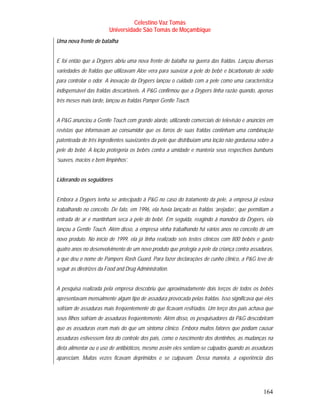 Celestino Vaz Tomás
                         Universidade São Tomás de Moçambique
Uma nova frente de batalha


E foi então que a Drypers abriu uma nova frente de batalha na guerra das fraldas. Lançou diversas
variedades de fraldas que utilizavam Aloe vera para suavizar a pele do bebê e bicarbonato de sódio
para controlar o odor. A inovação da Drypers lançou o cuidado com a pele como uma característica
indispensável das fraldas descartáveis. A P&G confirmou que a Drypers tinha razão quando, apenas
três meses mais tarde, lançou as fraldas Pamper Gentle Touch.


A P&G anunciou a Gentle Touch com grande alarde, utilizando comerciais de televisão e anúncios em
revistas que informavam ao consumidor que os forros de suas fraldas continham uma combinação
patenteada de três ingredientes suavizantes da pele que distribuíam uma loção não gordurosa sobre a
pele do bebê. A loção protegeria os bebês contra a umidade e manteria seus respectivos bumbuns
‘suaves, macios e bem limpinhos’.


Liderando os seguidores


Embora a Drypers tenha se antecipado à P&G no caso do tratamento da pele, a empresa já estava
trabalhando no conceito. De fato, em 1996, ela havia lançado as fraldas ‘arejadas’, que permitiam a
entrada de ar e mantinham seca a pele do bebê. Em seguida, reagindo à manobra da Drypers, ela
lançou a Gentle Touch. Além disso, a empresa vinha trabalhando há vários anos no conceito de um
novo produto. No início de 1999, ela já tinha realizado seis testes clínicos com 800 bebês e gasto
quatro anos no desenvolvimento de um novo produto que protegia a pele da criança contra assaduras,
a que deu o nome de Pampers Rash Guard. Para fazer declarações de cunho clínico, a P&G teve de
seguir as diretrizes da Food and Drug Administration.


A pesquisa realizada pela empresa descobriu que aproximadamente dois terços de todos os bebês
apresentavam mensalmente algum tipo de assadura provocada pelas fraldas. Isso significava que eles
sofriam de assaduras mais freqüentemente do que ficavam resfriados. Um terço dos pais achava que
seus filhos sofriam de assaduras freqüentemente. Além disso, os pesquisadores da P&G descobriram
que as assaduras eram mais do que um sintoma clínico. Embora muitos fatores que podiam causar
assaduras estivessem fora do controle dos pais, como o nascimento dos dentinhos, as mudanças na
dieta alimentar ou o uso de antibióticos, mesmo assim eles sentiam-se culpados quando as assaduras
apareciam. Muitas vezes ficavam deprimidos e se culpavam. Dessa maneira, a experiência das




                                                                                              164
 