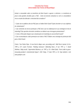 Celestino Vaz Tomás
                        Universidade São Tomás de Moçambique


Instruir o consumidor sobre os benefícios da Rash Guard e superar o ceticismo e a resistência ao
preço serão grandes desafios para a P&G . Como ela deveria comunicar-se com os consumidores
nesse assunto tão delicado e emocional das assaduras?


1. Quais são os públicos-alvo da P&G para as fraldas Rash Guard? Quais deveriam ser seus objetivos
de comunicação?
2. Que elementos do mix de promoção a P&G deve usar na elaboração de sua estratégia de mix de
marketing? Que questões deveriam considerar ao elaborar suas mensagens promocionais?
3. Como a P&G pode integrar suas comunicações de marketing no caso da Rash Guard?
4. Que recomendações sobre promoção você daria à P&G? Elabore uma estratégia de promoção total
para a Rash Guard.


Fontes: Tara Parker-Pope, “A new front in diaper wars: preventing rash”, Wall Street Journal, 26 fev.
1999, p. B1; Laurie Freeman, “Flanking maneuver”, Marketing News, 27 out. 1997, p. 1; David
Wellman, “Baby needs”, Supermarket Business, set. 1997, p. 53; e Mark Duda, “From cradle to grave:
measuring products’ environmental impact”, USA Today, 17 maio 1997, p. 54. Veja também o site
www.pampers.com.




                                                                                                166
 