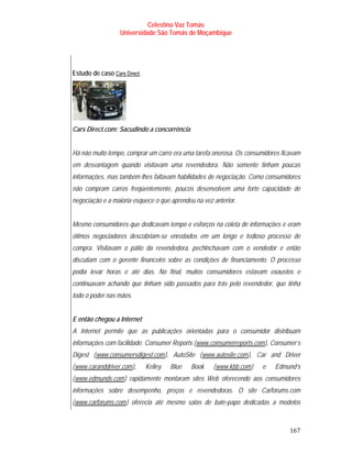 Celestino Vaz Tomás
                     Universidade São Tomás de Moçambique




Estudo de caso Cars Direct .
                 T                T




Cars Direct.com: Sacudindo a concorrência


Há não muito tempo, comprar um carro era uma tarefa onerosa. Os consumidores ficavam
em desvantagem quando visitavam uma revendedora. Não somente tinham poucas
informações, mas também lhes faltavam habilidades de negociação. Como consumidores
não compram carros freqüentemente, poucos desenvolvem uma forte capacidade de
negociação e a maioria esquece o que aprendeu na vez anterior.


Mesmo consumidores que dedicavam tempo e esforços na coleta de informações e eram
ótimos negociadores descobriam-se enredados em um longo e tedioso processo de
compra. Visitavam o pátio da revendedora, pechinchavam com o vendedor e então
discutiam com o gerente financeiro sobre as condições de financiamento. O processo
podia levar horas e até dias. No final, muitos consumidores estavam exaustos e
continuavam achando que tinham sido passados para trás pelo revendedor, que tinha
todo o poder nas mãos.


E então chegou a Internet
A Internet permite que as publicações orientadas para o consumidor distribuam
informações com facilidade. Consumer Reports ( www.consumerreports.com ), Consumer’s
                                                           T                            T




Digest ( www.consumersdigest.com ), AutoSite ( www.autosite.com ), Car and Driver
         T                                     T               T                T




( www.caranddriver.com ),
T                             T       Kelley       Blue   Book     ( www.kbb.com )
                                                                   T                T   e   Edmund’s
( www.edmunds.com ) rapidamente montaram sites Web oferecendo aos consumidores
T                     T




informações sobre desempenho, preços e revendedoras. O site Carforums.com
( www.carforums.com ) oferecia até mesmo salas de bate-papo dedicadas a modelos
T                         T




                                                                                                167
 