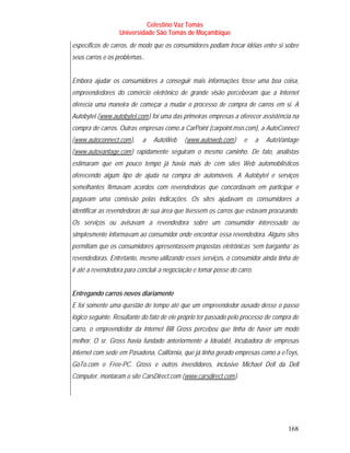 Celestino Vaz Tomás
                  Universidade São Tomás de Moçambique
específicos de carros, de modo que os consumidores podiam trocar idéias entre si sobre
seus carros e os problemas..


Embora ajudar os consumidores a conseguir mais informações fosse uma boa coisa,
empreendedores do comércio eletrônico de grande visão perceberam que a Internet
oferecia uma maneira de começar a mudar o processo de compra de carros em si. A
Autobytel ( www.autobytel.com ) foi uma das primeiras empresas a oferecer assistência na
          T                        T




compra de carros. Outras empresas como a CarPoint (carpoint.msn.com), a AutoConnect
( www.autoconnect.com ),
T                      T       a       AutoWeb       ( www.autoweb.com )
                                                     T                 T       e   a   AutoVantage
( www.autovantage.com ) rapidamente seguiram o mesmo caminho. De fato, analistas
T                          T




estimaram que em pouco tempo já havia mais de cem sites Web automobilísticos
oferecendo algum tipo de ajuda na compra de automóveis. A Autobytel e serviços
semelhantes firmavam acordos com revendedoras que concordavam em participar e
pagavam uma comissão pelas indicações. Os sites ajudavam os consumidores a
identificar as revendedoras de sua área que tivessem os carros que estavam procurando.
Os serviços ou avisavam a revendedora sobre um consumidor interessado ou
simplesmente informavam ao consumidor onde encontrar essa revendedora. Alguns sites
permitiam que os consumidores apresentassem propostas eletrônicas ‘sem barganha’ às
revendedoras. Entretanto, mesmo utilizando esses serviços, o consumidor ainda tinha de
ir até a revendedora para concluir a negociação e tomar posse do carro.


Entregando carros novos diariamente
E foi somente uma questão de tempo até que um empreendedor ousado desse o passo
lógico seguinte. Resultante do fato de ele próprio ter passado pelo processo de compra de
carro, o empreendedor da Internet Bill Gross percebeu que tinha de haver um modo
melhor. O sr. Gross havia fundado anteriormente a Idealab!, incubadora de empresas
Internet com sede em Pasadena, Califórnia, que já tinha gerado empresas como a eToys,
GoTo.com e Free-PC. Gross e outros investidores, inclusive Michael Dell da Dell
Computer, montaram o site CarsDirect.com ( www.carsdirect.com ).
                                                 T                         T




                                                                                              168
 