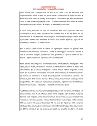 Celestino Vaz Tomás
                     Universidade São Tomás de Moçambique
estava voltada para a direcção certa, em direcção ao satélite, e de que não havia nada
bloqueando o sinal. Assim, o cliente não poderia utilizar o telefone dentro de prédios ou carros. A
Iridium oferecia um serviço de roaming, de modo que os clientes tinham que acessar as redes de
celular ao redor do mundo e pagar pelo serviço. Os clientes tinham apenas um número de telefone
para todos esses serviços ao redor do mundo e recebiam apenas uma conta.


A Iridium estava preocupada em rever seu investimento. Além disso, seguiu uma política de
determinação de preços para o mercado de elite, cobrando mais de três mil dólares por um
aparelho e mais de sete dólares por minuto de ligação. A determinação de preços também ajudou
a posicionar o telefone como um símbolo de status e atraiu pessoas dispostas a pagar um alto
preço para ser a primeira a ter o novo telefone.


Sob a estrutura organizacional da Iridium, as organizações regionais de gateway eram
responsáveis por desenvolver a distribuição e planos de marketing para suas áreas. Entretanto, a
data de lançamento planejada, Setembro de 1998, aproximava-se e poucas tinham feito isso.
Faltava, a alguns dos parceiros, experiência com telecomunicações.


Muitos gerentes achavam que era essencial posicionar a Iridium como uma marca global o mais
rápido possível. Assim, para promover o projecto, a Iridium alocou 125 milhões de dólares para
uma campanha que foi lançada em 50 países. Anúncios de duas páginas em grandes revistas
diziam que os executivos bem-sucedidos precisavam estar conectados, em contato e no controle.
Os anúncios, os comerciais e as malas directas bajulavam e assustavam os executivos. Um
anúncio de jornal dizia: “Se você quer ser o dono do mundo, precisará de um telefone que possa
acompanhá-lo”. A APL variou suas promoções de acordo com a região (em cerca de 20 idiomas),
mas o tema universal era o entusiasmo e a ansiedade com o sucesso global.


A publicidade começou três meses antes do lançamento, para provocar desejo pelo produto. Em
poucas semanas, mais de um milhão de clientes enviou perguntas sobre a Iridium. A empresa
transmitiu essas perguntas para os parceiros regionais, mas a maioria não estava preparada para
respondê-las. Além disso, quando a empresa finalmente lançou seus serviços, em Novembro de
1998, os telefones não estavam funcionando 100 por cento. Em Agosto de 1999, a empresa
admitiu que tinha somente 20 mil assinantes, um número bem inferior ao que tinha sido previsto e
aos 500 mil clientes de que ela precisava para cobrir seu um bilhão de dólares em custos




                                                                                               17
 