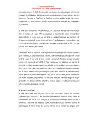 Celestino Vaz Tomás
                   Universidade São Tomás de Moçambique
mercados menores. A CarOrder.com então usaria essas revendedoras para criar centrais
regionais de distribuição, transformando-as em varejistas on-line para atender grandes
territórios. Como faz a CarsDirect, a CarsOrder aceitaria pedidos on-line. No entanto,
despacharia os carros para suas próprias revendedoras e os entregaria aos compradores
a partir delas.


E ainda outro concorrente, a AutoNation, de Fort Lauderdale, Flórida, está colocando on-
line o estoque de suas 270 revendedoras e incentivando outras revendedoras
independentes a vender pelo seu site Web. A Autobytel informou que também está
testando um método de vendas diretas. Até a Ford e a GM lançaram novas unidades que
comprarão as revendedoras e as operarão como lojas de propriedade da fábrica, o que
permite testar a venda pela Internet.


Além disso, diversas empresas estão experimentando estratégias de comércio eletrônico
para a compra de carros no mercado externo. A GM está testando estratégias em Taiwan
onde já vende 10 por cento de seus veículos via Internet. Planejava começar a fabricar
carros sob encomenda até 2000. A Ford estabeleceu nas Filipinas um sistema de
comércio eletrônico sem interrupções que interliga os consumidores, as revendedoras, a
Ford e seus fornecedores. Enquanto isso, a Autobytel estabeleceu-se também na Europa.
Lá, as leis da União Européia permitem que os fabricantes restrinjam as vendas de carros
novos apenas às revendedoras ligadas a ele. Essas leis causaram preços inflacionados
em muitos mercados, chegando até a 25 por cento mais altos em média do que os preços
praticados nos Estados Unidos. Quando a isenção expirar, a Autobytel espera poder
oferecer vendas diretas pela Internet.


E no que isso vai dar?
E onde vai dar tudo isso? Ninguém sabe ao certo. Um analista de uma das empresas
argumenta que “Tudo que a CarsDirect tem são vendedores motivados e uma central de
atendimento” que tentam fazer com que as revendedoras vendam por menos do que o
cliente da CarsDirect está pagando. Outro analista observa que embora o número de
compradores de carros novos que usam a Internet com a intenção de comprar tenha



                                                                                    171
 