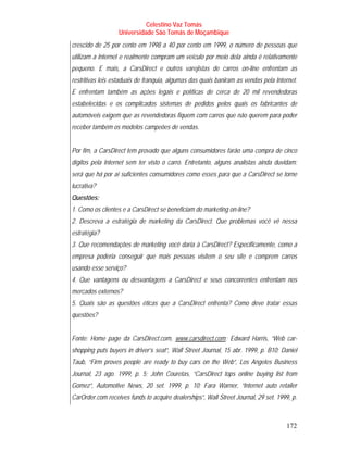 Celestino Vaz Tomás
                  Universidade São Tomás de Moçambique
crescido de 25 por cento em 1998 a 40 por cento em 1999, o número de pessoas que
utilizam a Internet e realmente compram um veículo por meio dela ainda é relativamente
pequeno. E mais, a CarsDirect e outros varejistas de carros on-line enfrentam as
restritivas leis estaduais de franquia, algumas das quais baniram as vendas pela Internet.
E enfrentam também as ações legais e políticas de cerca de 20 mil revendedoras
estabelecidas e os complicados sistemas de pedidos pelos quais os fabricantes de
automóveis exigem que as revendedoras fiquem com carros que não querem para poder
receber também os modelos campeões de vendas.


Por fim, a CarsDirect tem provado que alguns consumidores farão uma compra de cinco
dígitos pela Internet sem ter visto o carro. Entretanto, alguns analistas ainda duvidam:
será que há por aí suficientes consumidores como esses para que a CarsDirect se torne
lucrativa?
Questões:
1. Como os clientes e a CarsDirect se beneficiam do marketing on-line?
2. Descreva a estratégia de marketing da CarsDirect. Que problemas você vê nessa
estratégia?
3. Que recomendações de marketing você daria à CarsDirect? Especificamente, como a
empresa poderia conseguir que mais pessoas visitem o seu site e comprem carros
usando esse serviço?
4. Que vantagens ou desvantagens a CarsDirect e seus concorrentes enfrentam nos
mercados externos?
5. Quais são as questões éticas que a CarsDirect enfrenta? Como deve tratar essas
questões?


Fonte: Home page da CarsDirect.com, www.carsdirect.com ; Edward Harris, “Web car-
                                         T                   T




shopping puts buyers in driver’s seat”, Wall Street Journal, 15 abr. 1999, p. B10; Daniel
Taub, “Firm proves people are ready to buy cars on the Web”, Los Angeles Business
Journal, 23 ago. 1999, p. 5; John Couretas, “CarsDirect tops online buying list from
Gomez”, Automotive News, 20 set. 1999, p. 10; Fara Warner, “Internet auto retailer
CarOrder.com receives funds to acquire dealerships”, Wall Street Journal, 29 set. 1999, p.



                                                                                     172
 
