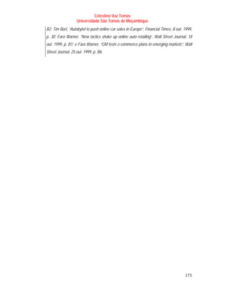 Celestino Vaz Tomás
                   Universidade São Tomás de Moçambique
B2; Tim Burt, “Autobytel to push online car sales in Europe”, Financial Times, 8 out. 1999,
p. 30; Fara Warner, “New tactics shake up online auto retailing”, Wall Street Journal, 18
out. 1999, p. B1; e Fara Warner, “GM tests e-commerce plans in emerging markets”, Wall
Street Journal, 25 out. 1999, p. B6.




                                                                                      173
 
