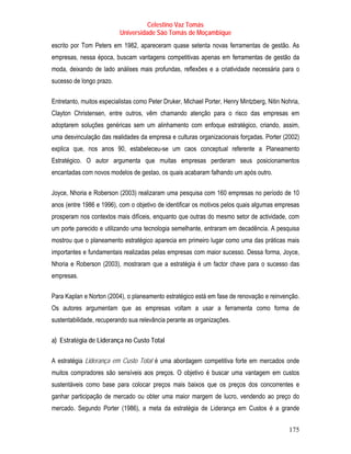 Celestino Vaz Tomás
                          Universidade São Tomás de Moçambique
escrito por Tom Peters em 1982, apareceram quase setenta novas ferramentas de gestão. As
empresas, nessa época, buscam vantagens competitivas apenas em ferramentas de gestão da
moda, deixando de lado análises mais profundas, reflexões e a criatividade necessária para o
sucesso de longo prazo.

Entretanto, muitos especialistas como Peter Druker, Michael Porter, Henry Mintzberg, Nitin Nohria,
Clayton Christensen, entre outros, vêm chamando atenção para o risco das empresas em
adoptarem soluções genéricas sem um alinhamento com enfoque estratégico, criando, assim,
uma desvinculação das realidades da empresa e culturas organizacionais forçadas. Porter (2002)
explica que, nos anos 90, estabeleceu-se um caos conceptual referente a Planeamento
Estratégico. O autor argumenta que muitas empresas perderam seus posicionamentos
encantadas com novos modelos de gestao, os quais acabaram falhando um após outro.

Joyce, Nhoria e Roberson (2003) realizaram uma pesquisa com 160 empresas no período de 10
anos (entre 1986 e 1996), com o objetivo de identificar os motivos pelos quais algumas empresas
prosperam nos contextos mais difíceis, enquanto que outras do mesmo setor de actividade, com
um porte parecido e utilizando uma tecnologia semelhante, entraram em decadência. A pesquisa
mostrou que o planeamento estratégico aparecia em primeiro lugar como uma das práticas mais
importantes e fundamentais realizadas pelas empresas com maior sucesso. Dessa forma, Joyce,
Nhoria e Roberson (2003), mostraram que a estratégia é um factor chave para o sucesso das
empresas.

Para Kaplan e Norton (2004), o planeamento estratégico está em fase de renovação e reinvenção.
Os autores argumentam que as empresas voltam a usar a ferramenta como forma de
sustentabilidade, recuperando sua relevância perante as organizações.

a) Estratégia de Liderança no Custo Total

A estratégia Liderança em Custo Total é uma abordagem competitiva forte em mercados onde
muitos compradores são sensíveis aos preços. O objetivo é buscar uma vantagem em custos
sustentáveis como base para colocar preços mais baixos que os preços dos concorrentes e
ganhar participação de mercado ou obter uma maior margem de lucro, vendendo ao preço do
mercado. Segundo Porter (1986), a meta da estratégia de Liderança em Custos é a grande


                                                                                             175
 