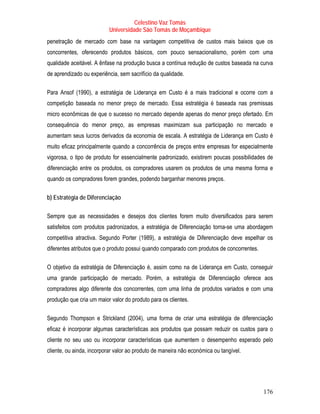 Celestino Vaz Tomás
                          Universidade São Tomás de Moçambique
penetração de mercado com base na vantagem competitiva de custos mais baixos que os
concorrentes, oferecendo produtos básicos, com pouco sensacionalismo, porém com uma
qualidade aceitável. A ênfase na produção busca a contínua redução de custos baseada na curva
de aprendizado ou experiência, sem sacrifício da qualidade.

Para Ansof (1990), a estratégia de Liderança em Custo é a mais tradicional e ocorre com a
competição baseada no menor preço de mercado. Essa estratégia é baseada nas premissas
micro econômicas de que o sucesso no mercado depende apenas do menor preço ofertado. Em
consequência do menor preço, as empresas maximizam sua participação no mercado e
aumentam seus lucros derivados da economia de escala. A estratégia de Liderança em Custo é
muito eficaz principalmente quando a concorrência de preços entre empresas for especialmente
vigorosa, o tipo de produto for essencialmente padronizado, existirem poucas possibilidades de
diferenciação entre os produtos, os compradores usarem os produtos de uma mesma forma e
quando os compradores forem grandes, podendo barganhar menores preços.

b) Estratégia de Diferenciação

Sempre que as necessidades e desejos dos clientes forem muito diversificados para serem
satisfeitos com produtos padronizados, a estratégia de Diferenciação torna-se uma abordagem
competitiva atractiva. Segundo Porter (1989), a estratégia de Diferenciação deve espelhar os
diferentes atributos que o produto possui quando comparado com produtos de concorrentes.

O objetivo da estratégia de Diferenciação é, assim como na de Liderança em Custo, conseguir
uma grande participação de mercado. Porém, a estratégia de Diferenciação oferece aos
compradores algo diferente dos concorrentes, com uma linha de produtos variados e com uma
produção que cria um maior valor do produto para os clientes.

Segundo Thompson e Strickland (2004), uma forma de criar uma estratégia de diferenciação
eficaz é incorporar algumas características aos produtos que possam reduzir os custos para o
cliente no seu uso ou incorporar características que aumentem o desempenho esperado pelo
cliente, ou ainda, incorporar valor ao produto de maneira não económica ou tangível.




                                                                                           176
 