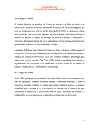 Celestino Vaz Tomás
                            Universidade São Tomás de Moçambique



c) Estratégia de Enfoque

O principal diferencial da estratégia de Enfoque em relação a de Líder em Custo e de
diferenciação é a atenção concentrada em um nicho de mercado, em um pequeno segmento que
pode ser atractivo para uma empresa atender. Segundo Porter (1986), a estratégia de enfoque
pode ser definida pela concentração geográfica e por necessidades específicas dos clientes de
utilização do produto. O objetivo da estratégia de enfoque é atender a necessidades e
preferências distintas dos clientes. Ela tem a capacidade de oferecer aos seus clientes produtos
personalizados de acordo com suas necessidades e desejos.

A estratégia de Enfoque pode ainda ser de Enfoque em Custo ou Enfoque em Diferenciação. O
Enfoque em Custo busca uma vantagem de custo em determinado nicho de mercado, enquanto a
estratégia de Enfoque em Diferenciação busca uma vantagem baseada na diferenciação para
actuar nesse nicho de mercado. Para Porter (1989), ambas as estratégias devem atender a
segmentos–alvo de compradores com necessidades incomuns através de um sistema de
produção e distribuição que o atenda de forma personalizada.

d) Estratégia de Carteira

Ansoff (1990) explica que, para a estratégia de carteira, existem quatro componentes principais:
vetor de crescimento, vantagem competitiva, sinergia e flexibilidade estratégica. O vetor de
crescimento especifica o alcance e a direção dos negócios futuros da empresa. A vantagem
competitiva leva a empresa a um posicionamento no mercado que a diferencie de seus
concorrentes. A sinergia visa o entrosamento entre as áreas e actividades da empresa e a
flexibilidade faz com que essa empresa se adapte facilmente às mudanças de mercado.




                                                                                            177
 
