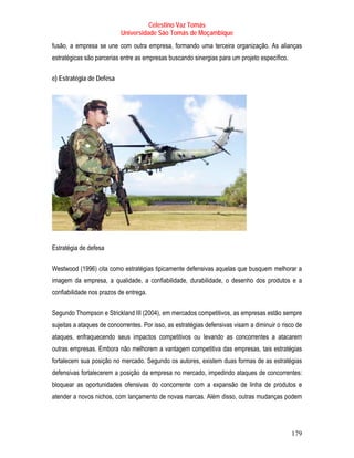 Celestino Vaz Tomás
                           Universidade São Tomás de Moçambique
fusão, a empresa se une com outra empresa, formando uma terceira organização. As alianças
estratégicas são parcerias entre as empresas buscando sinergias para um projeto específico.

e) Estratégia de Defesa




Estratégia de defesa

Westwood (1996) cita como estratégias tipicamente defensivas aquelas que busquem melhorar a
imagem da empresa, a qualidade, a confiabilidade, durabilidade, o desenho dos produtos e a
confiabilidade nos prazos de entrega.

Segundo Thompson e Strickland III (2004), em mercados competitivos, as empresas estão sempre
sujeitas a ataques de concorrentes. Por isso, as estratégias defensivas visam a diminuir o risco de
ataques, enfraquecendo seus impactos competitivos ou levando as concorrentes a atacarem
outras empresas. Embora não melhorem a vantagem competitiva das empresas, tais estratégias
fortalecem sua posição no mercado. Segundo os autores, existem duas formas de as estratégias
defensivas fortalecerem a posição da empresa no mercado, impedindo ataques de concorrentes:
bloquear as oportunidades ofensivas do concorrente com a expansão de linha de produtos e
atender a novos nichos, com lançamento de novas marcas. Além disso, outras mudanças podem




                                                                                              179
 
