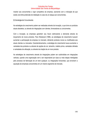 Celestino Vaz Tomás
                          Universidade São Tomás de Moçambique
mostrar aos concorrentes o vigor competitivo da empresa, acenando com a indicação de que
existe uma forte pretensão de retaliação no caso de um ataque por concorrentes.

f) Estratégia de Crescimento

As estratégias de crescimento podem ser realizadas através da inovação, o que torna os produtos
atuais obsoletos, ou através de integrações com clientes, fornecedores ou concorrentes.

Com a inovação, as empresas garantem seu futuro estimulando a demanda através do
lançamento de novos produtos. Para Westwood (1996), as estratégias de crescimento buscam
aumentar a participação da empresa no mercado, ofertando produtos novos ou modificados aos
atuais clientes ou mercados. Caracteristicamente, a estratégia de crescimento busca aumentar a
variedade dos produtos ou através de opções de cor, tamanho, matéria prima, variedade ofertada
e variedades de utilização, ou através da criação de um novo produto.

As estratégias de crescimento através de integrações podem ser subdivididas em integrações
verticais, quando uma organização vem a ser responsável por duas ou mais etapas interligadas
pelo processo de fabricação de um bem qualquer, ou integrações horizontais, que envolvem a
aquisição de empresas concorrentes em um mesmo segmento de mercado.




                                                                                           180
 