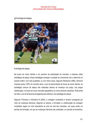 Celestino Vaz Tomás
                          Universidade São Tomás de Moçambique



g) Estratégia de Ataque




Estratégia do ataque

Na busca de novos clientes e de aumento da participação de mercado, a empresa utiliza
estratégias de ataque. Essas estratégias ameaçam a posição do concorrente com a oferta de um
produto melhor, com mais qualidade, ou com menor preço. Segundo Westwood (1996), nenhuma
empresa possui 100% do mercado atual, o que da oportunidade de busca de novos clientes. As
estratégias comuns de ataque são realizadas através da mudança nos preço, nas praças
(distribuição), na busca de novos mercados geográficos ou novos sectores industriais. Pode ainda
ser feito o uso da ferramenta propaganda para efectivar uma estratégia de ataque.

Segundo Thompson e Strickland III (2004), a vantagem competitiva é sempre conseguida por
meio de mudanças ofensivas. Segundo os autores, a formação e a deterioração da vantagem
competitiva segue um ciclo equivalente ao ciclo de vida dos mercados, nos quais existe um
período de formação, em que as mudanças ofensivas são realizadas; um período de benefícios,




                                                                                            181
 