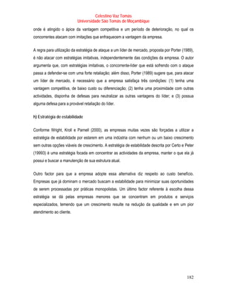 Celestino Vaz Tomás
                           Universidade São Tomás de Moçambique
onde é atingido o ápice da vantagem competitiva e um período de deterioração, no qual os
concorrentes atacam com imitações que enfraquecem a vantagem da empresa.

A regra para utilização da estratégia de ataque a um líder de mercado, proposta por Porter (1989),
é não atacar com estratégias imitativas, independentemente das condições da empresa. O autor
argumenta que, com estratégias imitativas, o concorrente-líder que está sofrendo com o ataque
passa a defender-se com uma forte retaliação; além disso, Porter (1989) sugere que, para atacar
um líder de mercado, é necessário que a empresa satisfaça três condições: (1) tenha uma
vantagem competitiva, de baixo custo ou diferenciação; (2) tenha uma proximidade com outras
actividades, disponha de defesas para neutralizar as outras vantagens do líder; e (3) possua
alguma defesa para a provável retaliação do líder.

h) Estratégia de estabilidade

Conforme Wright, Kroll e Parnell (2000), as empresas muitas vezes são forçadas a utilizar a
estratégia de estabilidade por estarem em uma indústria com nenhum ou um baixo crescimento
sem outras opções viáveis de crescimento. A estratégia de estabilidade descrita por Certo e Peter
(19993) é uma estratégia focada em concentrar as actividades da empresa, manter o que ela já
possui e buscar a manutenção de sua estrutura atual.

Outro factor para que a empresa adopte essa alternativa diz respeito ao custo benefício.
Empresas que já dominam o mercado buscam a estabilidade para minimizar suas oportunidades
de serem processadas por práticas monopolistas. Um último factor referente à escolha dessa
estratégia se dá pelas empresas menores que se concentram em produtos e serviços
especializados, temendo que um crescimento resulte na redução da qualidade e em um pior
atendimento ao cliente.




                                                                                             182
 