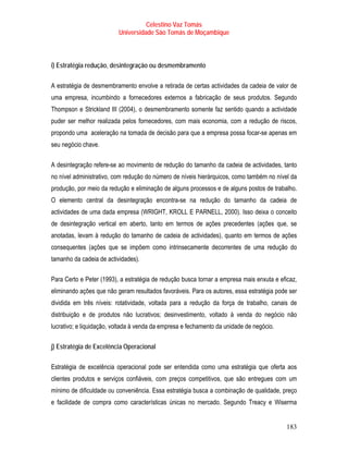 Celestino Vaz Tomás
                          Universidade São Tomás de Moçambique



i) Estratégia redução, desintegração ou desmembramento

A estratégia de desmembramento envolve a retirada de certas actividades da cadeia de valor de
uma empresa, incumbindo a fornecedores externos a fabricação de seus produtos. Segundo
Thompson e Strickland III (2004), o desmembramento somente faz sentido quando a actividade
puder ser melhor realizada pelos fornecedores, com mais economia, com a redução de riscos,
propondo uma aceleração na tomada de decisão para que a empresa possa focar-se apenas em
seu negócio chave.

A desintegração refere-se ao movimento de redução do tamanho da cadeia de actividades, tanto
no nível administrativo, com redução do número de níveis hierárquicos, como também no nível da
produção, por meio da redução e eliminação de alguns processos e de alguns postos de trabalho.
O elemento central da desintegração encontra-se na redução do tamanho da cadeia de
actividades de uma dada empresa (WRIGHT, KROLL E PARNELL, 2000). Isso deixa o conceito
de desintegração vertical em aberto, tanto em termos de ações precedentes (ações que, se
anotadas, levam à redução do tamanho de cadeia de actividades), quanto em termos de ações
consequentes (ações que se impõem como intrinsecamente decorrentes de uma redução do
tamanho da cadeia de actividades).

Para Certo e Peter (1993), a estratégia de redução busca tornar a empresa mais enxuta e eficaz,
eliminando ações que não geram resultados favoráveis. Para os autores, essa estratégia pode ser
dividida em três níveis: rotatividade, voltada para a redução da força de trabalho, canais de
distribuição e de produtos não lucrativos; desinvestimento, voltado à venda do negócio não
lucrativo; e liquidação, voltada à venda da empresa e fechamento da unidade de negócio.

j) Estratégia de Excelência Operacional

Estratégia de excelência operacional pode ser entendida como uma estratégia que oferta aos
clientes produtos e serviços confiáveis, com preços competitivos, que são entregues com um
mínimo de dificuldade ou conveniência. Essa estratégia busca a combinação de qualidade, preço
e facilidade de compra como características únicas no mercado. Segundo Treacy e Wiserma


                                                                                           183
 