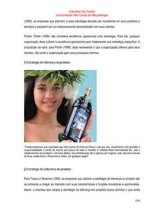 Celestino Vaz Tomás
                            Universidade São Tomás de Moçambique
(1995), as empresas que aderirem a essa estratégia deverão ser inovadoras em seus produtos e
serviços e prezarem por um relacionamento personalizado com seus clientes.

Porém, Porter (1999) não considera excelência operacional uma estratégia. Para ele, qualquer
organização deve cultivar a excelência operacional para implementar sua estratégia específica. A
proposição de valor, para Porter (1999), deve representar o que a organização oferece para seus
clientes, não como a organização gere seus processos internos.

l) Estratégia de liderança no produto




"Compreendemos que o produto que oferecemos foi feito por Deus e não por nós. Assumimos com gratidão e
responsabilidade a tarefa de levá-lo aos povos de todo o mundo! O Tahitian Noni International Inc. não é
simplesmente um produto e sim uma dádiva. Sua distribuição não é apenas um negócio, mas sim uma missão
de levar saúde física e financeira à todos, em qualquer lugar!"



j) Estratégia de Lideranca do produto

Para Treacy e Wiserma (1995), as empresas que utilizam a estratégia de liderança no produto são
as primeiras a chegar ao mercado com suas características e funções inovadoras e aprimoradas.
Assim, a empresa que adopta a estratégia da liderança em produtos busca dominar o que ainda


                                                                                                   184
 