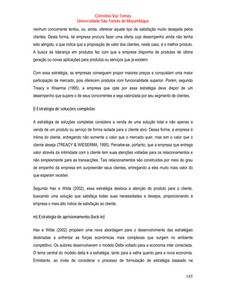 Celestino Vaz Tomás
                           Universidade São Tomás de Moçambique
nenhum concorrente tentou, ou, ainda, oferecer aquele tipo de satisfação muito desejada pelos
clientes. Desta forma, tal empresa procura fazer uma oferta cujo desempenho ainda não tenha
sido atingido, o que indica que a proposição de valor dos clientes, neste caso, é o melhor produto.
A busca da liderança em produtos faz com que a empresa disponha de produtos de última
geração ou novas aplicações para produtos ou serviços que já existem.

Com essa estratégia, as empresas conseguem propor maiores preços e conquistam uma maior
participação de mercado, pois oferecem produtos com funcionalidade superior. Porém, segundo
Treacy e Wiserma (1995), a empresa que opte por essa estratégia deve dispor de um
desempenho que supere o de seus concorrentes e seja valorizada por seu segmento de clientes.

l) Estratégia de soluções completas

A estratégia de soluções completas considera a venda de uma solução total e não apenas a
venda de um produto ou serviço de forma isolada para o cliente alvo. Dessa forma, a empresa é
intima do cliente, entregando não somente o valor que o mercado quer, mas sim o valor que o
cliente deseja (TREACY & WIESERMA, 1995). Percebe-se, portanto, que a empresa que entrega
valor através da intimidade com o cliente tem suas atenções voltadas para os relacionamentos e
não simplesmente para as transacções. Tais relacionamentos são construídos por meio do grau
de empenho da empresa em surpreender seus clientes, entregando a eles muito mais valor do
que esperam receber.

Segundo Hax e Wilde (2002), essa estratégia desloca a atenção do produto para o cliente,
buscando uma solução que satisfaça todas suas necessidades e desejos, proporcionando à
empresa o mais alto índice de satisfação ao cliente.

m) Estratégia de aprisionamento (lock-in)

Hax e Wilde (2002) propõem uma nova abordagem para o desenvolvimento das estratégias
destinadas a enfrentar as forças económicas mais complexas que surgem no ambiente
competitivo. Os autores desenvolveram o modelo Delta voltado para a economia inter conectada.
O tema central do modelo delta é a estratégia, tanto para a velha quanto para a nova economia.
Entretanto, ao invés de considerar o processo de formulação de estratégia baseado na


                                                                                              185
 