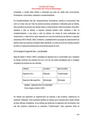 Celestino Vaz Tomás
                           Universidade São Tomás de Moçambique
competição, o modelo delta enfatiza a amarração que pode ser obtida entre consumidores,
fornecedores, concorrentes, substitutos e complementadores.

Os Complementadores não são, necessariamente, fornecedores, clientes ou concorrentes. Eles
criam um maior valor por meio da venda de produtos compatíveis e relevantes para os clientes,
são provedores de serviços que realçam direta ou indirectamente a oferta da empresa. Para atrair,
satisfazer e reter os clientes, a empresa necessita também atrair, satisfazer e reter os
complementadores, o que eleva o valor do sistema, em virtude da maior participação dos
componentes, e, dessa forma, todos ingressam em uma zona económica de retornos e expansão
crescentes (HAX E WILDE, 2002). Entretanto, o estabelecimento da posição do aprisionamento do
sistema requer que algumas condições sejam atendidas: os custos de troca dos clientes precisam
ser altos e a cópia dos produtos pelos concorrentes precisa ser cara.

n) Estratégia de Segmento Alvo - Lucratividade

Segundo Kaplan e Norton (1997) a estratégia de segmento alvo e lucratividade visa a classificar
os clientes conforme seu potencial de lucro a fim de criar ações estratégicas para a vantagem
competitiva da empresa em seu mercado.


             Clientes                       Lucrativo             Não Lucrativo

             Segmento Alvo                  Retenção              Transformação


             Segmento Não específico        Monitoração           Eliminação

                Quadro – Segmento Alvo X Lucratividade
                Fonte: Kaplan e Norton (1997)



Os clientes que pertencem ao segmento-alvo da empresa e são lucrativos, localizam-se no
quadrante “Retenção”. Esse quadrante identifica os clientes que a empresa deve manter através
de fazer esforços competitivos. Já os clientes que pertencem ao segmento alvo da empresa, más
não são lucrativos, localizam-se no quadrante “Transformação”. Esse quadrante indica as



                                                                                            186
 