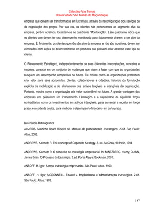 Celestino Vaz Tomás
                           Universidade São Tomás de Moçambique
empresa que devem ser transformadas em lucrativas, através da reconfiguração dos serviços ou
da negociação dos preços. Por sua vez, os clientes não pertencentes ao segmento alvo da
empresa, porém lucrativos, localizam-se no quadrante “Monitoração”. Esse quadrante indica que
os clientes que devem ter seu desempenho monitorado para futuramente virarem a ser alvo da
empresa. E, finalmente, os clientes que não são alvo da empresa e não são lucrativos, devem ser
eliminados com ações de desinvestimento em produtos que possam estar atraindo esse tipo de
cliente.

O Planeamento Estratégico, independentemente de suas diferentes interpretações, conceitos e
modelos, consiste em um conjunto de mudanças que visam a fazer com que as organizações
busquem um desempenho competitivo no futuro. Ele mostra como as organizações pretendem
criar valor para seus accionistas, clientes, colaboradores e cidadãos, tratando da formulação
explícita da mobilização e do alinhamento dos activos tangíveis e intangíveis da organização.
Portanto, mostra como a organização cria valor sustentável no futuro. A grande vantagem das
empresas em possuírem um Planeamento Estratégico é a capacidade de equilibrar forças
contraditórias como os investimentos em activos intangíveis, para aumentar a receita em longo
prazo, e o corte de custos, para melhorar o desempenho financeiro em curto prazo.



Referencia Bibliográfica
ALMEIDA, Martinho Isnard Ribeiro de. Manual de planeamento estratégico: 2.ed. São Paulo:
Atlas, 2003.

ANDREWS, Kenneth R. The concept of Coporate Strategy. 3. ed. McGraw-Hill:Irwin, 1994

ANDREWS, Kenneth R. O conceito de estratégia empresarial. In: MINTZBERG, Henry; QUINN,
James Brian. O Processo da Estratégia. 3.ed. Porto Alegre: Bookman, 2001.

ANSOFF, H. Igor. A nova estratégia empresarial. São Paulo: Atlas, 1990.

ANSOFF, H. Igor; MCDONNELL, Edward J. Implantando a administração estratégica. 2.ed.
São Paulo: Atlas, 1993.




                                                                                           187
 