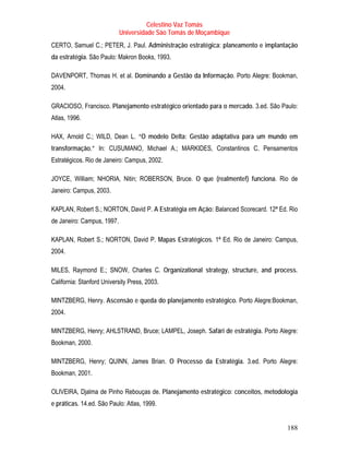 Celestino Vaz Tomás
                            Universidade São Tomás de Moçambique
CERTO, Samuel C.; PETER, J. Paul. Administração estratégica: planeamento e implantação
da estratégia. São Paulo: Makron Books, 1993.

DAVENPORT, Thomas H. et al. Dominando a Gestão da Informação. Porto Alegre: Bookman,
2004.

GRACIOSO, Francisco. Planejamento estratégico orientado para o mercado. 3.ed. São Paulo:
Atlas, 1996.

HAX, Arnold C.; WILD, Dean L. “O modelo Delta: Gestão adaptativa para um mundo em
transformação.” In: CUSUMANO, Michael A.; MARKIDES, Constantinos C. Pensamentos
Estratégicos. Rio de Janeiro: Campus, 2002.

JOYCE, William; NHORIA, Nitin; ROBERSON, Bruce. O que (realmente!) funciona. Rio de
Janeiro: Campus, 2003.

KAPLAN, Robert S.; NORTON, David P. A Estratégia em Ação: Balanced Scorecard. 12ª Ed. Rio
de Janeiro: Campus, 1997.

KAPLAN, Robert S.; NORTON, David P. Mapas Estratégicos. 1ª Ed. Rio de Janeiro: Campus,
2004.

MILES, Raymond E.; SNOW, Charles C. Organizational strategy, structure, and process.
California: Stanford University Press, 2003.

MINTZBERG, Henry. Ascensão e queda do planejamento estratégico. Porto Alegre:Bookman,
2004.

MINTZBERG, Henry; AHLSTRAND, Bruce; LAMPEL, Joseph. Safári de estratégia. Porto Alegre:
Bookman, 2000.

MINTZBERG, Henry; QUINN, James Brian. O Processo da Estratégia. 3.ed. Porto Alegre:
Bookman, 2001.

OLIVEIRA, Djalma de Pinho Rebouças de. Planejamento estratégico: conceitos, metodologia
e práticas. 14.ed. São Paulo: Atlas, 1999.


                                                                                     188
 