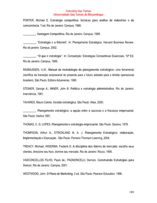 Celestino Vaz Tomás
                           Universidade São Tomás de Moçambique
PORTER, Michael E. Estratégia competitiva: técnicas para análise de indústrias e da
concorrência. 7.ed. Rio de Janeiro: Campus, 1986.

_________. Vantagem Competitiva. Rio de Janeiro: Campus, 1989.

_________. “Estratégia e a Internet”. In: Planejamento Estratégico. Harvard Business Review.
Rio de janeiro: Campus, 2002.

_________. “O que é estratégia”. In: Competição: Estratégias Competitivas Essenciais. 10ª Ed.
Rio de Janeiro: Campus, 1999.

RASMUSSEN, U.W., Manual da metodologia do planejamento estratégico: uma ferramenta
científica da transição empresarial do presente para o futuro adotado para o âmbito operacional
brasileiro, São Paulo, Editora Aduaneiras, 1990.

STEINER, George A.; MINER, John B. Política e estratégia administrativa. Rio de Janeiro:
Interciência, 1981.

TAVARES, Mauro Calixto. Gestão estratégica. São Paulo: Atlas, 2000.

_________. Planejamento estratégico: a opção entre o sucesso e o fracasso empresarial.
São Paulo: Harbra 1991.

THOMAS, C. G. LOPES. Planejamento e estratégia empresarial. São Paulo: Saraiva, 1978.

THOMPSON, Arthur A.; STRICKLAND III, A. J. Planejamento Estratégico: elaboração,
Implementação e Execução. São Paulo: Pioneira Thomson Learning, 2004.

TREACY, Michael, WISERMA, Frederik D. A disciplina dos líderes de mercado: escolha seus
clientes, direcione seu foco, domine seu mercado. Rio de Janeiro: Rocco, 1995.

VASCONCELLOS FILHO, Paulo de.; PAGNONCELLI, Dernizo. Construindo Estratégias para
Vencer. Rio de Janeiro: Campos, 2001.

WESTWOOD, John. O Plano de Marketing. 2 ed. São Paulo: Pearson Education, 1996.




                                                                                           189
 