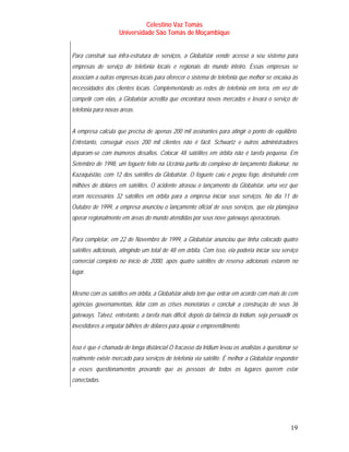 Celestino Vaz Tomás
                     Universidade São Tomás de Moçambique


Para construir sua infra-estrutura de serviços, a Globalstar vende acesso a seu sistema para
empresas de serviço de telefonia locais e regionais do mundo inteiro. Essas empresas se
associam a outras empresas locais para oferecer o sistema de telefonia que melhor se encaixa às
necessidades dos clientes locais. Complementando as redes de telefonia em terra, em vez de
competir com elas, a Globalstar acredita que encontrará novos mercados e levará o serviço de
telefonia para novas áreas.


A empresa calcula que precisa de apenas 200 mil assinantes para atingir o ponto de equilíbrio.
Entretanto, conseguir esses 200 mil clientes não é fácil. Schwartz e outros administradores
deparam-se com inúmeros desafios. Colocar 48 satélites em órbita não é tarefa pequena. Em
Setembro de 1998, um foguete feito na Ucrânia partiu do complexo de lançamento Baikonur, no
Kazaquistão, com 12 dos satélites da Globalstar. O foguete caiu e pegou fogo, destruindo cem
milhões de dólares em satélites. O acidente atrasou o lançamento da Globalstar, uma vez que
eram necessários 32 satélites em órbita para a empresa iniciar seus serviços. No dia 11 de
Outubro de 1999, a empresa anunciou o lançamento oficial de seus serviços, que ela planejava
operar regionalmente em áreas do mundo atendidas por seus nove gateways operacionais.


Para completar, em 22 de Novembro de 1999, a Globalstar anunciou que tinha colocado quatro
satélites adicionais, atingindo um total de 48 em órbita. Com isso, ela poderia iniciar seu serviço
comercial completo no início de 2000, após quatro satélites de reserva adicionais estarem no
lugar.


Mesmo com os satélites em órbita, a Globalstar ainda tem que entrar em acordo com mais de cem
agências governamentais, lidar com as crises monetárias e concluir a construção de seus 36
gateways. Talvez, entretanto, a tarefa mais difícil, depois da falência da Iridium, seja persuadir os
investidores a empatar bilhões de dólares para apoiar o empreendimento.


Isso é que é chamada de longa distância! O fracasso da Iridium levou os analistas a questionar se
realmente existe mercado para serviços de telefonia via satélite. É melhor a Globalstar responder
a esses questionamentos provando que as pessoas de todos os lugares querem estar
conectadas.




                                                                                                 19
 