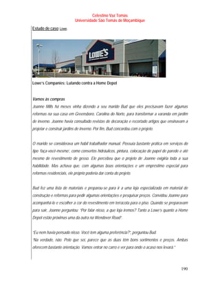 Celestino Vaz Tomás
                           Universidade São Tomás de Moçambique
Estudo de caso Lowe .
                 T    T




Lowe’s Companies: Lutando contra a Home Depot


Vamos às compras
Joanne Mills há meses vinha dizendo a seu marido Bud que eles precisavam fazer algumas
reformas na sua casa em Greensboro, Carolina do Norte, para transformar a varanda em jardim
de inverno. Joanne havia consultado revistas de decoração e recortado artigos que ensinavam a
projetar e construir jardins de inverno. Por fim, Bud concordou com o projeto.


O marido se considerava um hábil trabalhador manual. Possuía bastante prática em serviços do
tipo ‘faça-você-mesmo’, como consertos hidráulicos, pintura, colocação de papel de parede e até
mesmo de revestimento de gesso. Ele percebeu que o projeto de Joanne exigiria toda a sua
habilidade. Mas achava que, com algumas boas orientações e um empréstimo especial para
reformas residenciais, ele próprio poderia dar conta do projeto.


Bud fez uma lista de materiais e preparou-se para ir a uma loja especializada em material de
construção e reformas para pedir algumas orientações e pesquisar preços. Convidou Joanne para
acompanhá-lo e escolher a cor do revestimento em terracota para o piso. Quando se preparavam
para sair, Joanne perguntou: “Por falar nisso, a que loja iremos? Tanto a Lowe’s quanto a Home
Depot estão próximas uma da outra na Wendover Road”.


“Eu nem havia pensado nisso. Você tem alguma preferência?”, perguntou Bud.
“Na verdade, não. Pelo que sei, parece que as duas têm bons sortimentos e preços. Ambas
oferecem bastante orientação. Vamos entrar no carro e ver para onde o acaso nos levará.”



                                                                                           190
 