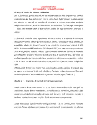 Celestino Vaz Tomás
                          Universidade São Tomás de Moçambique
O campo de batalha das reformas residenciais
Bud e Joanne são apenas mais um alvo do mercado cada vez mais competitivo de reformas
residenciais do tipo ‘faça-você-mesmo’. Lowe’s, Home Depot, Builder’s Square e outras cadeias
que atendem ao mercado de materiais de construção e reformas residenciais; varejistas
independentes afiliados a grupos atacadistas como Ace Hardware e Tru Value; lojas de ferragens
— todas estão tentando atrair os babyboomers adeptos do ‘faça-você-mesmo’ como Bud e
Joanne.


A associação comercial Home Improvement Research Institute e a empresa de consultoria
Management Horizons estimam que os mercados de reforma e remodelagem (R&R) formados por
proprietários adeptos do ‘faça-você-mesmo’ e por empreiteiras de construção cresceria de 216
bilhões de dólares em 1994 a estimados 163 bilhões até 1999, uma taxa composta de crescimento
anual de 4,9 por cento. Somente a parcela ‘faça-você-mesmo’ do mercado cresceria de 70 bilhões
para 113 bilhões de dólares no mesmo período, uma taxa de crescimento de 5,5 por cento. Os
analistas especulam que este mercado é uma prova de recessão porque os consumidores tendem
a ver as casas em que moram como seu principal patrimônio e, portanto, tentam proteger seu
valor.
O típico adepto do ‘faça-você-mesmo’ é do sexo masculino, casado, educação de segundo grau
ou superior e renda anual de 20 a 40 mil dólares. Entretanto, o Home Improvement Research
Institute sugere que há outras maneiras de segmentar o mercado. (veja o Quadro 18.1).


Quadro 18.1    Segmentos do mercado de reformas residenciais.


Adepto convicto do ‘faça-você-mesmo’ — 15,9%. Tentará fazer qualquer coisa sem ajuda de
especialistas. Poupar dinheiro é importante. Serve como fonte de informações para outros. Grupo
mais jovem, principalmente masculino. Na maior parte das vezes pede orientações a amigos e
familiares, mas também consulta varejistas. Tende a comprar em uma loja apenas.


Adepto moderado do ‘faça-você-mesmo’ como passatempo — 15,6%. Compara preços e consulta
anúncios. Procura orientação em revistas e livros, especialmente os especializados em reformas




                                                                                           191
 