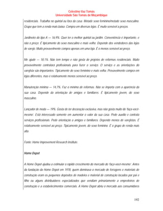 Celestino Vaz Tomás
                          Universidade São Tomás de Moçambique
residenciais. Trabalha no quintal ou fora da casa. Metade sexo feminino/metade sexo masculino.
Grupo que tem a renda mais baixa. Compra em diversas lojas. É muito sensível a preços.


Jardineiro do tipo A — 16,9%. Quer ter o melhor quintal ou jardim. Conveniência é importante, e
não o preço. É tipicamente do sexo masculino e mais velho. Depende dos vendedores das lojas
de varejo. Muito provavelmente compra apenas em uma loja. É o menos sensível ao preço.


Me ajude — 18,1%. Não tem tempo e não gosta de projetos de reformas residenciais. Muito
provavelmente contratará profissionais para fazer o serviço. O serviço e as orientações do
varejista são importantes. Tipicamente do sexo feminino e mais velha. Provavelmente compra em
lojas diferentes, mas é relativamente menos sensível ao preço.


Manutenção mínima — 14,7%. Faz o mínimo de reformas. Não se importa com a aparência da
sua casa. Depende da orientação de amigos e familiares. É tipicamente jovem, do sexo
masculino.


Lançador de moda — 19%. Gosta de ter decoração exclusiva, mas não gosta muito do ‘faça-você-
mesmo’. Está interessado somente em aumentar o valor da sua casa. Pede auxílio e contrata
serviços profissionais. Pede orientação a amigos e familiares. Depende menos de varejistas. É
relativamente sensível ao preço. Tipicamente jovem, do sexo feminino. É o grupo de renda mais
alta.


Fonte: Home Improvement Research Institute.


Home Depot


A Home Depot ajudou a estimular o rápido crescimento do mercado do ‘faça-você-mesmo’. Antes
da fundação da Home Depot em 1978, quem dominava o mercado de ferragens e materiais de
construção eram os pequenos depósitos de madeira e material de construção tocados por pai e
filho ou alguns distribuidores especializados que vendiam primariamente a empreiteiros de
construção e a estabelecimentos comerciais. A Home Depot abriu o mercado aos consumidores



                                                                                           192
 