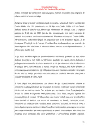 Celestino Vaz Tomás
                           Universidade São Tomás de Moçambique
médios, permitindo que comprassem todas as peças e materiais necessários para um projeto de
reforma residencial em um única loja.


A empresa tornou-se a maior varejista do mundo nesse ramo e uma das 20 maiores varejistas dos
Estados Unidos. Em 1997 operava cerca de 530 lojas nos Estados Unidos e 29 no Canadá;
anunciou planos de construir sua primeira loja internacional em Santiago, Chile. A empresa
planejava ter 1 100 lojas até 2000. Das 724 lojas operadas pelos seis maiores varejistas de
materiais de construção e reformas residenciais nos 50 maiores mercados do Estados Unidos,
390 pertencem à cadeia Home Depot, em comparação com as 96 da Builder’s Square, 79 da
Hechingers, 20 da Eagle, 76 da Lowe’s e 61 da HomeBase. Analistas estimam que as vendas da
Home Depot em 1997 totalizariam 24 bilhões de dólares, com uma receita líquida estimada de 1,2
bilhão (veja o Quadro 18.2).


A loja média da Home Depot tem aproximadamente 9 500 metros quadrados de área interna
dedicada às vendas e mais 1 800 a 2 600 metros quadrados de espaço externo dedicados à
jardinagem, incluindo estufas de plantas ornamentais. A loja típica tem de 40 mil a 50 mil unidades
de estoque, isto é, itens individuais, e oferece serviços de instalação para muitos produtos. A
empresa possui aproximadamente 122 mil funcionários a quem chama de associados e se orgulha
do alto nível de serviço que esses associados oferecem. Analistas dão notas altas para a
execução operacional da Home Depot.


A Home Depot visa primordialmente aos clientes do tipo ‘faça-você-mesmo’, embora as
empreiteiras e outros profissionais que se dedicam às reformas residenciais estejam se tornando
clientes cada vez mais importantes. Para sustentar seu crescimento, a Home Depot planeja visar
ao que ela chama de segmentos PRO (profissionais). Desse modo, ela pode expandir seu
mercado definido de cerca de 140 bilhões (‘faça-você-mesmo’ e R&R) para cerca de 360 bilhões
como resultado da inclusão dos setores de manutenção de imóveis, construção pesada,
empreiteiros de construção civil e serviços gerais, comércio e assoalhos. No início de 1997, a
Home Depot comprou a Maintenance Warehouse/America Corporation, uma empresa de vendas
por catálogo e mala-direta que visa aos profissionais de reforma e remodelagem. Além disso, está
instalando áreas separadas para esses profissionais e acrescentando produtos especiais.



                                                                                              193
 