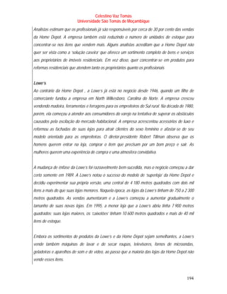 Celestino Vaz Tomás
                           Universidade São Tomás de Moçambique
Analistas estimam que os profissionais já são responsáveis por cerca de 30 por cento das vendas
da Home Depot. A empresa também está reduzindo o número de unidades de estoque para
concentrar-se nos itens que vendem mais. Alguns analistas acreditam que a Home Depot não
quer ser vista como a ‘solução caseira’ que oferece um sortimento completo de bens e serviços
aos proprietários de imóveis residenciais. Em vez disso, quer concentrar-se em produtos para
reformas residenciais que atendem tanto os proprietários quanto os profissionais


Lowe’s
Ao contrário da Home Depot , a Lowe’s já está no negócio desde 1946, quando um filho de
comerciante fundou a empresa em North Wilkesboro, Carolina do Norte. A empresa cresceu
vendendo madeira, ferramentas e ferragens para os empreiteiros do Sul rural. Na década de 1980,
porém, ela começou a atender aos consumidores do varejo na tentativa de superar os obstáculos
causados pela oscilação do mercado habitacional. A empresa acrescentou acessórios de luxo e
reformou as fachadas de suas lojas para atrair clientes do sexo feminino e afastar-se de seu
modelo orientado para as empreiteiras. O diretor-presidente Robert Tillman observa que os
homens querem entrar na loja, comprar o item que precisam por um bom preço e sair. As
mulheres querem uma experiência de compra e uma atmosfera convidativa.


A mudança de ênfase da Lowe’s foi razoavelmente bem-sucedida, mas o negócio começou a dar
certo somente em 1989. A Lowe’s notou o sucesso do modelo de ‘superloja’ da Home Depot e
decidiu experimentar sua própria versão, uma central de 4 180 metros quadrados com dois mil
itens a mais do que suas lojas menores. Naquela época, as lojas da Lowe’s tinham de 750 a 2 300
metros quadrados. As vendas aumentaram e a Lowe’s começou a aumentar gradualmente o
tamanho de suas novas lojas. Em 1995, a menor loja que a Lowe’s abriu tinha 7 900 metros
quadrados; suas lojas maiores, os ‘caixotões’ tinham 10 600 metros quadrados e mais de 40 mil
itens de estoque.


Embora os sortimentos de produtos da Lowe’s e da Home Depot sejam semelhantes, a Lowe’s
vende também máquinas de lavar e de secar roupas, televisores, fornos de microondas,
geladeiras e aparelhos de som e de vídeo, ao passo que a maioria das lojas da Home Depot não
vende esses itens.



                                                                                           194
 