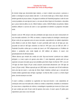 Celestino Vaz Tomás
                           Universidade São Tomás de Moçambique


Ao mesmo tempo que desenvolvia lojas maiores, a Lowe’s reduzia seus preços e passava a
adotar a estratégia de ‘preços baixos todo dia’. E, do mesmo modo que a Home Depot, oferecia
também garantia de preços baixos. Um grupo de analistas da Prudential pesquisou o valor de uma
cesta de produtos em uma loja da Lowe’s e em uma da Home Depot em Greensboro e descobriu
que o preço total da última era de 2 006,54 dólares contra 2 005,89 dólares da primeira. Muitos
analistas atribuem o sucesso da Lowe’s à sua capacidade de dominar os pequenos mercados
rurais.


Durante o ano de 1995, 60 por cento das actividades das lojas novas da Lowe’s transcorriam em
seus mercados existentes. Em 1996, no entanto, a empresa mudou de estratégia e anunciou que
80 por cento de sua expansão seria em novos mercados, especialmente em cidades importantes
como Atlanta (a sede da Home Depot). A Lowe’s pretendia abrir mais de 60 lojas por ano,
passando do total de 460 lojas existentes no final de 1997 para cerca de 800 até 2001. A
Prudential Securities estima que as vendas da Lowe’s em 1997 ultrapassarão os 10 bilhões de
dólares e produzirão uma renda líquida de 350 milhões de dólares. A Lowe’s tem
aproximadamente 60 200 funcionários.
Tillman observa que metade das vendas do setor ‘faça-você-mesmo’ acontecem nas cidades
principais e a Lowe’s opera em apenas uma delas. E, mais importante, grande parte da sua
expansão será para mercados que já são atendidos pela Home Depot. Ao final de 1997, cerca de
119 lojas da Home Depot (19 por cento) estavam concorrendo diretamente com 106 lojas da
Lowe’s (24 por cento). Tillman especula que até 2002 todos os mercados com 50 mil residências
terão uma loja da Lowe’s e uma loja da Home Depot. Analistas estimam que o mercado dos
Estados Unidos suportaria duas mil lojas ‘superlojas’; no final de 2002, a Lowe’s e a Home Depot
juntas, deverão alcançar esse total.


A Lowe’s continua a considerar os segmentos do ‘faça-você-mesmo’ e das empreiteiras de
construção como seus mercados-alvo, embora as vendas a empreiteiras, incluindo as construtoras
de casas novas e empreiteiras de reforma e remodelagem respondam por menos de 20 por cento
de suas vendas que eram 35 por cento há apenas cinco anos. A Lowe’s opera 25 ‘pátios para
empreiteiras’ para visar a esse mercado.



                                                                                            195
 