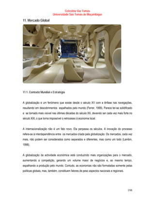 Celestino Vaz Tomás
                          Universidade São Tomás de Moçambique

11. Mercado Global




11.1. Contexto Mundial e Estratégia


A globalização é um fenómeno que existe desde o século XV com a ênfase nas navegações,
resultando em descobrimentos espalhados pelo mundo (Ferrer, 1999). Parece ter-se solidificado
e se tornado mais visível nas últimas décadas do século XX, devendo ser cada vez mais forte no
século XXI, o que torna impossível o retrocesso à economia local.


A internacionalização não é um fato novo. Ela perpassa os séculos. A inovação do processo
refere-se à interdependência entre os mercados criada pela globalização. Os mercados, cada vez
mais, não podem ser considerados como separados e diferentes, mas como um todo (Lambin,
1998).


A globalização da actividade económica está conduzindo mais organizações para o mercado,
aumentando a competição, gerando um volume maior de negócios e, ao mesmo tempo,
espalhando a produção pelo mundo. Contudo, as economias não são formatadas somente pelas
políticas globais, mas, também, constituem fatores de peso aspectos nacionais e regionais.




                                                                                             198
 