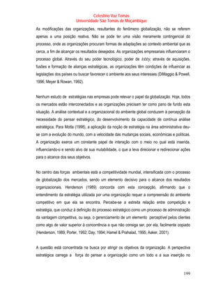 Celestino Vaz Tomás
                        Universidade São Tomás de Moçambique
As modificações das organizações, resultantes do fenômeno globalização, não se referem
apenas a uma posição reativa. Não se pode ter uma visão meramente contingencial do
processo, onde as organizações procuram formas de adaptações ao contexto ambiental que as
cerca, a fim de alcançar os resultados desejados. As organizações empresariais influenciaram o
processo global. Através do seu poder tecnológico, poder de lobby, através de aquisições,
fusões e formação de alianças estratégicas, as organizações têm condições de influenciar as
legislações dos países ou buscar favorecer o ambiente aos seus interesses (DiMaggio & Powell,
1996; Meyer & Rowan, 1992).


Nenhum estudo de estratégias nas empresas pode relevar o papel da globalização. Hoje, todos
os mercados estão interconectados e as organizações precisam ter como pano de fundo esta
situação. A análise contextual e a organizacional do ambiente global conduzem à percepção da
necessidade do pensar estratégico, do desenvolvimento da capacidade de contínua análise
estratégica. Para Motta (1998), a aplicação da noção de estratégia na área administrativa deu-
se com a evolução do mundo, com a velocidade das mudanças sociais, econômicas e políticas.
A organização exerce um constante papel de interação com o meio no qual está inserida,
influenciando-o e sendo alvo de sua mutabilidade, o que a leva direcionar e redirecionar ações
para o alcance dos seus objetivos.


No centro das forças ambientais está a competitividade mundial, intensificada com o processo
de globalização dos mercados, sendo um elemento decisivo para o alcance dos resultados
organizacionais. Henderson (1989) concorda com esta concepção, afirmando que o
entendimento da estratégia utilizada por uma organização requer a compreensão do ambiente
competitivo em que ela se encontra. Percebe-se a estreita relação entre competição e
estratégia, que conduz à definição do processo estratégico como um processo de administração
da vantagem competitiva, ou seja, o gerenciamento de um elemento perceptível pelos clientes
como algo de valor superior à concorrência e que não consiga ser, por ela, facilmente copiado
(Henderson, 1989; Porter, 1992; Day, 1994; Hamel & Prahalad, 1995; Aaker, 2001).


A questão está concentrada na busca por atingir os objetivos da organização. A perspectiva
estratégica carrega a força do pensar a organização como um todo e a sua inserção no



                                                                                          199
 