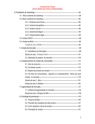 Celestino Vaz Tomás
                                Universidade São Tomás de Moçambique
4. O Ambiente de marketing----------------------------------------------------------------------------------------84
         4.1. Micro ambiente de marketing------------------------------------------------------------------------84
         4.2. Macro ambiente de marketing-----------------------------------------------------------------------89
                   4.2.1. Variáveis economicas--------------------------------------------------------------------88
                   4.2.2. Variável demográfica---------------------------------------------------------------------88
                   4.2.3. Variável cultural----------------------------------------------------------------------------89
                   4.2.4. variável tecnológica-----------------------------------------------------------------------89
                   4.2.5. Variável político-legal---------------------------------------------------------------------89
         4.3. Análise SWOT--------------------------------------------------------------------------------------------89
         4.4. Analise portfolio------------------------------------------------------------------------------------------90
                   Estudo de caso: AVON---------------------------------------------------------------------------92
         5. Estudo do mercado--------------------------------------------------------------------------------------98
                   5.1. Importância de informação-----------------------------------------------------------------98
                   Estudo de caso. Enterprise Rent-------------------------------------------------------------101
                   5.2. Elaborção do projecto de mercado----------------------------------------------------104
         6. Comportamento de compra do consumidor--------------------------------------------------112
                   6.1. Acto de consumo---------------------------------------------------------------------------112
                   6.2. As classes sociais--------------------------------------------------------------------------115
                   6.3. Etapas do processo de compra---------------------------------------------------------116
                   6.4. Os tipos de consumidores , segundo os comportamentos frente aos seus
                   direitos no mercado-----------------------------------------------------------------------------118
                   Estudo de caso 1. Aibo-------------------------------------------------------------------------121
                   Estudo de caso 2. Biofoam--------------------------------------------------------------------126
         7. Segmentação do mercado.--------------------------------------------------------------------------131
                   7.1. Critérios de segmentação do mercado------------------------------------------------132
                   Estudo de caso. A Eclipse da RJR-----------------------------------------------------------136
         8. Estratégia de promoção------------------------------------------------------------------------------143
                   8.1. Força de vendas----------------------------------------------------------------------------146
                   8.2. Previsão dos resultados de cada cenário--------------------------------------------147
                   8.3. Como organizar a força de vendas----------------------------------------------------148
                   8.4. Promoção de vendas----------------------------------------------------------------------151



                                                                                                                         2
 