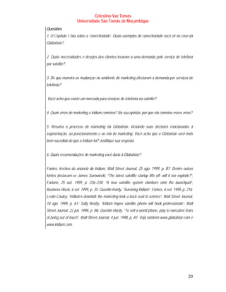Celestino Vaz Tomás
                    Universidade São Tomás de Moçambique
Questões
1. O Capítulo 1 fala sobre a ‘conectividade’. Quais exemplos de conectividade você vê no caso da
Globalstar?


2. Quais necessidades e desejos dos clientes levaram a uma demanda pelo serviço de telefona
por satélite?


3. De que maneira as mudanças no ambiente de marketing afectaram a demanda por serviços de
telefonia?


Você acha que existe um mercado para serviços de telefonia via satélite?


4. Quais erros de marketing a Iridium cometeu? Na sua opinião, por que ela cometeu esses erros?


5. Resuma o processo de marketing da Globalstar, incluindo suas decisões relacionadas à
segmentação, ao posicionamento e ao mix de marketing. Você acha que a Globalstar será mais
bem-sucedida do que a Iridium foi? Justifique sua resposta.


6. Quais recomendações de marketing você daria à Globalstar?


Fontes: trechos do anúncio da Iridium, Wall Street Journal, 25 ago. 1999, p. B7. Dentre outras
fontes destacam-se James Surowiecki, “The latest satellite startup lifts off: will it too explode?”,
Fortune, 25 out. 1999, p. 236–238; “A new satellite system clambers onto the launchpad”,
Business Week, 6 set. 1999, p. 35; Quentin Hardy, “Surviving Iridium”, Forbes, 6 set. 1999, p. 216;
Leslie Cauley, “Iridium’s downfall: the marketing took a back seat to science”, Wall Street Journal,
18 ago. 1999, p. A1; Sally Beatty, “Iridium hopes satellite phone will hook professionals”, Wall
Street Journal, 22 jun. 1998, p. B6; Quentin Hardy, “To sell a world phone, play to executive fears
of being out of touch”, Wall Street Journal, 4 jun. 1998, p. A1. Veja também www.globalstar.com e
www.iridium.com.




                                                                                                20
 
