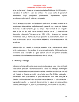 Celestino Vaz Tomás
                          Universidade São Tomás de Moçambique
 perigo do olhar parcial e viesado na formulação da estratégia, Mintzberg et al. (2000) apontam a
 necessidade de conhecer a visão de estratégia              nas várias escolas do pensamento
 administrativo:   design,     planejamento,   posicionamento,      empreendedora,      cognitiva,
 aprendizagem, poder, cultural, ambiental e configuração.


 Para tal, é necessário, primeiro, um conhecimento profundo das abordagens propostas e, em
 segundo lugar, deixar de lado as tendências pessoais oriundas da área a que se está vinculado.
 Realmente é um ardoroso trabalho, que deve almejar o desenvolvimento de uma perspectiva
 global, a qual não será obtida com a exploração individual, com a “(...) soma linear das
 observações independentes” (Mintzberg et al., 2000, p.256), e tampouco com respostas
 incontestáveis. Assim, a alternativa é procurar questionar os posicionamentos, mesmo sem
 atingir um denominador comum, a fim de realizar reflexões que conduzam a formulações mais
 conscientes.


 A fórmula única para a eficácia da formulação estratégica não é o melhor caminho, mesmo
 sendo, muitas vezes, em algumas áreas do pensamento administrativo, difícil de aceitar atuar
 em terrenos onde o específico e o geral precisam conviver, sem premiar concepções
 estabelecidas como verdade dentro de determinado setor de atuação.


11.2. Marketing e Estratégia


 A área de marketing está inserida nessa seara de contraposições. A sua maior contribuição
 neste contexto globalizado e altamente competitivo é o seu foco estratégico. Marketing tem
 muito a colaborar para com o desenvolvimento da visão estratégica da organização, pois esta
 está vinculada às alterações ambientais e o marketing desenvolve atividades relacionadas a
 consumidores, canais e concorrentes, os quais estão inseridos nesta esfera. Este perfil do
 marketing, continuamente interligado às questões internas e externas, é ideal para auxiliar a
 organização na análise e no cruzamento das competências do negócio com as oportunidades
 existentes, a fim de explorá-las, e com as possíveis ameaças, para neutralizá-las (Day, 1992).




                                                                                             201
 