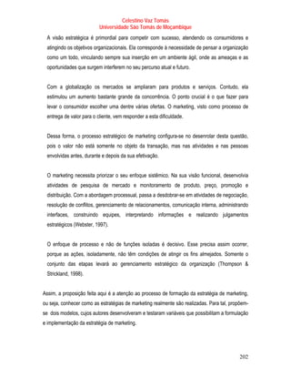 Celestino Vaz Tomás
                          Universidade São Tomás de Moçambique
 A visão estratégica é primordial para competir com sucesso, atendendo os consumidores e
 atingindo os objetivos organizacionais. Ela corresponde à necessidade de pensar a organização
 como um todo, vinculando sempre sua inserção em um ambiente ágil, onde as ameaças e as
 oportunidades que surgem interferem no seu percurso atual e futuro.


 Com a globalização os mercados se ampliaram para produtos e serviços. Contudo, ela
 estimulou um aumento bastante grande da concorrência. O ponto crucial é o que fazer para
 levar o consumidor escolher uma dentre várias ofertas. O marketing, visto como processo de
 entrega de valor para o cliente, vem responder a esta dificuldade.


 Dessa forma, o processo estratégico de marketing configura-se no desenrolar desta questão,
 pois o valor não está somente no objeto da transação, mas nas atividades e nas pessoas
 envolvidas antes, durante e depois da sua efetivação.


 O marketing necessita priorizar o seu enfoque sistêmico. Na sua visão funcional, desenvolvia
 atividades de pesquisa de mercado e monitoramento de produto, preço, promoção e
 distribuição. Com a abordagem processual, passa a desdobrar-se em atividades de negociação,
 resolução de conflitos, gerenciamento de relacionamentos, comunicação interna, administrando
 interfaces, construindo equipes, interpretando informações e realizando julgamentos
 estratégicos (Webster, 1997).


 O enfoque de processo e não de funções isoladas é decisivo. Esse precisa assim ocorrer,
 porque as ações, isoladamente, não têm condições de atingir os fins almejados. Somente o
 conjunto das etapas levará ao gerenciamento estratégico da organização (Thompson &
 Strickland, 1998).


Assim, a proposição feita aqui é a atenção ao processo de formação da estratégia de marketing,
ou seja, conhecer como as estratégias de marketing realmente são realizadas. Para tal, propõem-
se dois modelos, cujos autores desenvolveram e testaram variáveis que possibilitam a formulação
e implementação da estratégia de marketing.




                                                                                           202
 