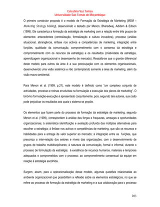 Celestino Vaz Tomás
                           Universidade São Tomás de Moçambique
O primeiro construtor proposto é o modelo de Formação da Estratégia de Marketing (MSM –
Marketing Strategy Making), desenvolvido e testado por Menon, Bharadwaj, Adidam & Edison
(1999). Ele caracteriza a formação da estratégia de marketing com a relação entre três grupos de
           T




elementos: antecedentes (centralização, formalização e cultura inovadora), processo (análise
situacional, abrangência, ênfase nos activos e competências de marketing, integração entre
funções, qualidade da comunicação, comprometimento com o consenso da estratégia e
comprometimento com os recursos da estratégia) e os resultados (criatividade da estratégia,
aprendizagem organizacional e desempenho de mercado). Ressalta-se que o grande diferencial
deste modelo para outros da área é a sua preocupação com os elementos organizacionais,
desenvolvendo uma visão sistémica e não contemplando somente a área de marketing, além da
visão macro ambiental.


Para Menon et al. (1999, p.21), este modelo é definido como “um complexo conjunto de
actividades, processo e rotinas envolvidas na formulação e execução dos planos de marketing”. O
binómio formulação-execução é apresentado conjuntamente, pois, segundo tais autores, sua cisão
pode prejudicar os resultados aos quais o sistema se propõe.


Os elementos que fazem parte do processo de formação da estratégia de marketing, segundo
Menon et al. (1999), correspondem à análise das forças e fraquezas, ameaças e oportunidades
organizacionais; à sistemática identificação e avaliação profunda das múltiplas alternativas para
escolher a estratégia; à ênfase nos activos e competências de marketing, que são os recursos e
habilidades para a entrega de valor superior ao mercado; à integração entre as funções, que
preconiza a inter-relação dos setores e níveis das organizações, com o desenvolvimento de
grupos de trabalho multidisciplinares; à natureza da comunicação, formal e informal, durante o
processo de formulação da estratégia; à existência de recursos humanos, materiais e temporais
adequados e comprometidos com o processo; ao comprometimento consensual da equipe em
relação à estratégia escolhida.


Surgem, assim, para a operacionalização desse modelo, algumas questões relacionadas ao
ambiente organizacional que possibilitam a reflexão sobre os elementos estratégicos, no que se
refere ao processo de formação da estratégia de marketing e a sua colaboração para o processo



                                                                                            203
 