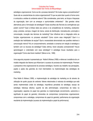 Celestino Vaz Tomás
                          Universidade São Tomás de Moçambique
estratégico organizacional. Como se dá o processo decisório? Há muitas regras e procedimentos?
Quais são as características da cultura organizacional? O que se pode dizer quanto à forma como
é conduzida a análise do ambiente externo? São consideradas, para tanto, as forças e fraquezas
da organização, bem com as ameaças e oportunidades ambientais?             São geradas várias
alternativas para a formulação de estratégias? Essas escolhas são flexíveis às contingências que
podem ocorrer? Qual a ênfase dada aos activos e às competências de marketing, analisando:
preço, produtos, serviços, imagem de marca, canais de distribuição, mercados-alvo, promoção e
comunicação, inovação das técnicas de marketing? Que influência tem a integração entre as
funções organizacionais no processo estudado? Como ocorre essa integração? Qual é a
avaliação das habilidades da equipe? Qual a necessidade demonstrada nas questões relativas à
comunicação interna? Há um comprometimento, seriedade e consenso em relação à estratégia e
também com os recursos da estratégia? Estes últimos, foram alocados correctamente? Houve
aprendizagem e criatividade com essa estratégia? A estratégia trouxe resultados para a
organização? Como eles foram medidos? (Menon et al., 1999)


Uma segunda proposta é apresentada por Noble & Mokwa (1999) e refere-se à existência de um
modelo integrado dos fatores que influenciam o sucesso do processo de implementação. Premiam
a perspectiva intra organizacional do processo estratégico, focando seu trabalho nas percepções,
papéis e ações dos gerentes de nível intermediário na implementação das estratégias de
marketing.


Para Noble & Mokwa (1999), a implementação da estratégia de marketing se dá através da
utilização de quatro grupos de variáveis: fatores relacionados à natureza da estratégia que está
sendo implementada (visão da estratégia; importância percebida da estratégia; escopo da
estratégia; liderança efectiva; suporte da alta administração; compromisso de todos na
organização); aspectos do papel dos gerentes na implementação (envolvimento, autonomia e
significado do papel do gerente); dimensões de compromisso (compromisso organizacional,
compromisso com a estratégia, compromisso do papel do gerente); performance da organização
resultante da implementação (sucesso da implementação e papel da performance).




                                                                                            204
 