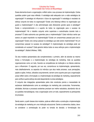 Celestino Vaz Tomás
                        Universidade São Tomás de Moçambique
Esses elementos levam a organização a refletir sobre o seu processo de implementação. Certas
questões podem guiar essa reflexão: A estratégia está adequada com a visão estratégica da
organização? A estratégia irá influenciar o futuro da organização? A estratégia é resultado do
esforço conjunto de todos na organização? Existe uma liderança efetiva na organização que
guiará a implementação? A alta administração está oferecendo grande apoio à estratégia?
Existe o comprometimento e o suporte de todos na organização para o sucesso da
implementação? Há o trabalho conjunto entre superiores e subordinados durante todo o
processo? É dada autonomia aos gerentes para a implementação? Cada indivíduo sente que
exerce um papel importante na implementação? Existe um compromisso pessoal para com a
organização? Existe uma crença pessoal na estratégia que está sendo implementada? Há um
compromisso pessoal no sucesso da estratégia? A implementação da estratégia pode ser
considerada um sucesso? Cada gerente dedica todos os seus esforços para a implementação
da estratégia? (Noble & Mokwa, 1999)


Os dois modelos apresentados são complementares: o primeiro, além de abordar ao mesmo
tempo a formulação e a implementação da estratégia de marketing, trata as questões
organizacionais como um todo, focando as competências da instituição e os fatores externos
que a influenciam. O segundo, por sua vez, concentra-se na implementação, apresentando,
mais detalhadamente, os aspectos do indivíduo que atua neste processo, suas percepções,
papéis e ações. Ambos, utilizados conjuntamente, servem como suporte para que a organização
possa refletir sobre a formulação e a implementação da estratégia de marketing, especialmente
para verificar quanto esforço ela está despendendo na área estratégica.
O conjunto das indagações apresentadas pelos dois construtos premia a necessidade de
esclarecer detalhadamente como as estratégias de marketing são construídas. Ferramentas,
atividades, técnicas e processos existentes precisam ser melhor estudados, abordando não só
as questões mercadológicas, mas a organização como um todo, especialmente os participantes
do processo.


Sendo assim, a partir desses dois modelos, pode-se refletir sobre a construção e implementação
da estratégia de marketing em uma instituição educacional. Dentre os elementos citados, deve-
se considerar: a centralização do poder na tomada de decisão; a formalização dos



                                                                                          205
 
