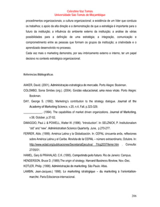 Celestino Vaz Tomás
                             Universidade São Tomás de Moçambique
  procedimentos organizacionais; a cultura organizacional; a existência de um líder que conduza
  os trabalhos; o apoio da alta direção e a demonstração de que a estratégia é importante para o
  futuro da instituição; a influência do ambiente externo da instituição; a análise de várias
  possibilidades para a definição de uma estratégia; a integração, comunicação e
  comprometimento entre as pessoas que formam os grupos da instituição; a criatividade e o
  aprendizado desenvolvido no processo.
  Cada vez mais o marketing demonstra, por seu imbricamento externo e interno, ter um papel
  decisivo no contexto estratégico organizacional.




Referências Bibliográficas


AAKER, David. (2001). Administração estratégica de mercado. Porto Alegre: Bookman.
COLOMBO, Sonia Simões (org.). (2004). Gestão educacional, uma nova visão. Porto Alegre:
     Bookman.
DAY, George S. (1992). Marketing’s contribution to the strategy dialogue. Journal of the
     Academy of Marketing Science, v.20, n.4, Fall, p.323-329.
_____________. (1994). The capabilities of market driven organizations. Journal of Marketing,
     v.58, October, p.37-52.
DiMAGGIO, Paul J. & POWELL, Walter W. (1996). “Introduction”. In: SELZNICK, P. Institutionalism
     “old” and “new”. Administration Science Quarterly. June, p.270-277.
FERRER, Aldo. (1999). América Latina y la Globalización. In: CEPAL cincuenta anõs, reflexiones
     sobre América Latina y el Caribe. Revista de la CEPAL – número extraordinario, Octubre. In:
     T   http://www.eclad.org/publicaciones/SecretariaEjecutiva/ 7/lcg2037/ferrer.htm . Consulta:
                                                                                  T




     27/05/01.
HAMEL, Gary & PRAHALAD, C.K. (1995). Competindo pelo futuro. Rio de Janeiro: Campus.
HENDERSON, Bruce D. (1989).The origin of strategy. Harvard Business Review, Nov.-Dec.
KOTLER, Philip. (1998). Administração de marketing. São Paulo: Atlas.
LAMBIN, Jean-Jacques.( 1998). Le marketing stratégique – du marketing à l’orientation-
     marché. Paris:Ediscience-internacional.




                                                                                             206
 