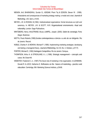 Celestino Vaz Tomás
                           Universidade São Tomás de Moçambique
MENON, Anil; BHARADWAJ, Sundar G.; ADIDAM, Phani Tej & EDISON, Steven W. (1999).
    Antecedents and consequences of marketing strategy making: a model and a test. Journal of
    Marketing, v.63, April, p.18-40.
MEYER, J.W. & ROWAN, B.(1992). Institutionalized organizations: formal structures as myth and
    ceremony. In: MEYER, J.W. & SCOTT, W.R. Organizational environments: ritual and
    rationality. London: Sage Publications.
MINTZBERG, Henry; AHLSTRAND, Bruce; LAMPEL, Joseph. (2000). Safari de estratégia. Porto
    Alegre: Bookman.
MOTTA, Paulo Roberto.(1998).Gestão contemporânea:a ciência e a arte de ser dirigente. Rio
    de Janeiro: Record.
NOBLE, Charles H. & MOKWA, Michael P. (1999). Implementing marketing strategies: developing
    and testing a managerial theory. Journal of Marketing, Vol. 63, No. 4, October, p.57-73.
PORTER, Michael E. (1992).Vantagem Competitiva. Rio de Janeiro: Campus.
THOMPSON, Arthur A. & STRICKLAND, A. J. (1998). Strategic management – concepts and
    cases. Mc Graw-Hill.
WEBSTER, Frederick E. Jr.. (1997).The future role of marketing in the organization. In:LEHMANN,
    Donald R. & JOCZ, Katherine E. Reflexions on the futures of marketing – practice and
    education. Cambridge, MA: Marketing Science Institute, p.39-66.




                                                                                               207
 