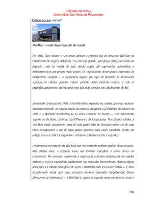 Celestino Vaz Tomás
                     Universidade São Tomás de Moçambique
Estudo de caso Wal MART
                 T    T




Wal-Mart: o maior Supermercado do mundo


Em 1962, Sam Walton e seu irmão abriram a primeira loja de desconto Wal-Mart na
cidadezinha de Rogers, Arkansas. Era uma loja grande, sem graça, mais parecendo um
depósito, onde se vendia de tudo, desde roupas até suprimentos automotivos e
eletrodomésticos por preços muito baixos. Os especialistas deram pouca esperança ao
inexperiente varejista — a experiência sugeria que lojas de desconto só alcançavam
sucesso em cidades grandes. Porém, partindo desse modesto começo, a rede se
expandiu rapidamente, abrindo uma nova loja atrás da outra nas cidadezinhas do Sul.




Na metade da década de 1980, a Wal-Mart tinha explodido no cenário do varejo nacional.
Inacreditavelmente, as vendas anuais da empresa chegaram a 220 bilhões de dólares em
2001 e a Wal-Mart transformou-se na maior empresa do mundo — com faturamento
superior ao da Sears, da Kmart, da JCPenney e da Target juntas. Nos Estados Unidos, a
Wal-Mart vende, anualmente, uma de cada quatro latas de óleo para motor, um de cada
cinco desodorantes e um de cada quatro assentos para vasos sanitários. Vende um
relógio Timex a cada 7,4 segundos e uma boneca Barbie a cada 2 segundos.


O fenomenal crescimento da Wal-Mart não está emitindo nenhum sinal de desaceleração.
Nos últimos anos, a empresa levou sua fórmula vencedora a novas áreas em
crescimento. Por exemplo: atualmente a empresa já está bem estabelecida em cidades
maiores e está se expandindo rapidamente nos mercados internacionais. Apenas alguns
anos após ter entrado no negócio de secos e molhados com seus supercentros — e, mais
recentemente ainda, com seus armazéns menores chamados Neighborhood Stores
(Armazéns da Vizinhança) — a Wal-Mart é, agora, o segundo maior varejista de secos e



                                                                                      208
 