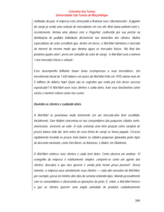 Celestino Vaz Tomás
                   Universidade São Tomás de Moçambique
molhados do país. A empresa está começando a flexionar seus ‘cibermúsculos’. A gigante
do varejo já vende uma seleção de mercadorias em seu site Web (www.walmart.com) e,
recentemente, formou uma aliança com a Fingerhut, conhecida por sua perícia na
distribuição de pedidos individuais diretamente nos domicílios dos clientes. Muitos
especialistas do setor acreditam que, dentro em breve, a Wal-Mart dominará o mercado
da Internet do mesmo modo que domina agora os mercados físicos. “No final dos
próximos quatro anos”, prevê um consultor do setor de varejo, “a Wal-Mart será a número
1 nos mercados físicos e virtuais”.


Esse desempenho brilhante trouxe belas recompensas a seus investidores. Um
investimento inicial de 1 650 dólares em ações da Wal-Mart feito em 1970 valeria mais de
5 milhões de dólares hoje! Quais são os segredos que estão por trás desse sucesso
espetacular? A Wal-Mart ouve seus clientes e cuida deles, trata seus funcionários como
sócios e mantém rédeas curtas nos custos.


Ouvindo os clientes e cuidando deles


A Wal-Mart se posicionou muito fortemente em um mercado-alvo bem escolhido.
Inicialmente, Sam Walton concentrou-se nos consumidores das pequenas cidades norte-
americanas, sensíveis ao valor. A rede construiu uma forte posição como varejista de
preços baixos todo dia, bem antes de essa forma de varejo se tornar popular. Cresceu
rapidamente levando os preços mais baixos às cidades pequenas ignoradas pelas lojas
de desconto nacionais, como Van Buren, no Arkansas, e Idabel, em Oklahoma.


A Wal-Mart conhece seus clientes e cuida bem deles. Como observa um analista: “O
evangelho da empresa é relativamente simples: comporte-se como um agente dos
clientes, descubra o que eles querem e venda pelo menor preço possível”. Dessa
maneira, a empresa ouve atentamente seus clientes — cada alto executivo da Wal-Mart,
por exemplo, passa no mínimo dois dias da semana visitando lojas, falando pessoalmente
com os consumidores e observando as operações de perto. E, então, a Wal-Mart fornece
o que os clientes querem: uma ampla variedade de produtos cuidadosamente



                                                                                    209
 