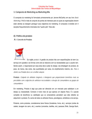 Celestino Vaz Tomás
                           Universidade São Tomás de Moçambique

T   3. Composto de Marketing ou Marketing-Mix          T




O composto do marketing foi formulado primeiramente por Jerome McCarthy em seu livro Basic
                                                                T              T




Marketing (1960) e trata do conjunto de pontos de interesse para os quais as organizações devem
estar atentas se desejam perseguir seus objectivos de marketing. O composto é dividido em 4
secções frequentemente chamadas dos "quatro pés". Elas são:




A)- Politica do produto
    A.1. Conceito de Produto




                     Do inglês product. A gestão de produto lida com especificações do bem (ou
serviço) em questão e as formas como ele se relaciona com as necessidades que o usuário tem.
Sendo assim, o responsável por essa área deve cuidar do design , da embalagem do produto, do
                                                            T       T




peso, da marca, das cores, das quantidades por caixa, do empilhamento máximo, etc. Para o
cliente seu Produto deve ser a melhor solução.

Produto: Conjunto de atributos tangíveis e intangíveis que proporcionam benefícios reais ou
percebidos com o objectivo de satisfazer necessidades e desejos de consumidores ou grupos de
consumidores.

Em marketing , Produto é algo que pode ser oferecido em um mercado para satisfazer a um
       T        T




desejo ou necessidade. Contudo é muito mais do que apenas um objecto físico. É o pacote
completo de benefícios ou satisfação que os compradores percebem que eles obterão se
adquirirem o produto. É a soma de todos os atributos físicos, psicológicos, simbólicos e de serviço.

Portanto, como produtos, consideramos bens físicos (furadeiras, livros, etc.), serviços (cortes de
cabelo, lavagem de carro, etc.), eventos (concertos, desfiles, etc.) pessoas (Pelé, George Bush,


                                                                                                 21
 