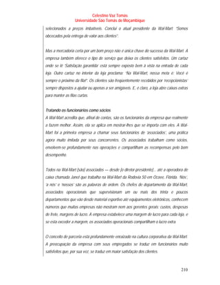 Celestino Vaz Tomás
                   Universidade São Tomás de Moçambique
selecionados a preços imbatíveis. Conclui o atual presidente da Wal-Mart: “Somos
obcecados pela entrega de valor aos clientes”.


Mas a mercadoria certa por um bom preço não é única chave do sucesso da Wal-Mart. A
empresa também oferece o tipo de serviço que deixa os clientes satisfeitos. Um cartaz
onde se lê ‘Satisfação garantida’ está sempre exposto bem à vista na entrada de cada
loja. Outro cartaz no interior da loja proclama: “Na Wal-Mart, nossa meta é: Você é
sempre o próximo da fila!”. Os clientes são freqüentemente recebidos por ‘recepcionistas’
sempre dispostos a ajudar ou apenas a ser amigáveis. E, é claro, a loja abre caixas extras
para manter as filas curtas.


Tratando os funcionários como sócios
A Wal-Mart acredita que, afinal de contas, são os funcionários da empresa que realmente
a fazem melhor. Assim, ela se aplica em mostrar-lhes que se importa com eles. A Wal-
Mart foi a primeira empresa a chamar seus funcionários de ‘associados’, uma prática
agora muito imitada por seus concorrentes. Os associados trabalham como sócios,
envolvem-se profundamente nas operações e compartilham as recompensas pelo bom
desempenho.


Todos na Wal-Mart [são] associados — desde [o diretor-presidente]... até a operadora de
caixa chamada Janet que trabalha na Wal-Mart da Rodovia 50 em Ocoee, Flórida. ‘Nós’,
‘a nós’ e ‘nossos’ são as palavras de ordem. Os chefes de departamento da Wal-Mart,
associados operacionais que supervisionam um ou mais dos trinta e poucos
departamentos que vão desde material esportivo até equipamentos eletrônicos, conhecem
números que muitas empresas não mostram nem aos gerentes gerais: custos, despesas
de frete, margens de lucro. A empresa estabelece uma margem de lucro para cada loja, e
se esta exceder a margem, os associados operacionais compartilham o lucro extra.


O conceito de parceria está profundamente enraizado na cultura corporativa da Wal-Mart.
A preocupação da empresa com seus empregados se traduz em funcionários muito
satisfeitos que, por sua vez, se traduz em maior satisfação dos clientes.



                                                                                     210
 